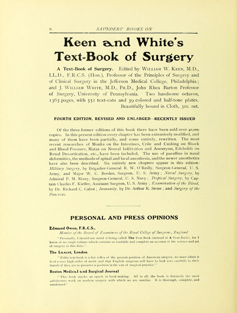 Keen a^nd White’s Text-Book of Surgery A Text=Book of Surgery. Edited by William W. Keen, M.D., LL.D., F.R.C.S. (Hon.), Professor of the Principles of Surgery and of Clinical Surgery in the Jefferson Medical College, Philadelphia ; and J. William White, M.D., Ph.D., John Rhea Barton Professor of Surgery, University of Pennsylvania. Two handsome octavos, 1363 pages, with 551 text-cuts and 39 colored and half-tone plates. Beautifully bound in Cloth, 30s. net. FOURTH EDITION, REVISED AND ENLARGED—RECENTLY ISSUED Of the three former editions of this book there have been sold over 40,000 copies. In this present edition every chapter has been extensively modified, and many of them have been partially, and some entirely, rewritten. The most recent researches of Monks on the Intestines, Crile and Cushing on Shock and Blood Pressure, Matas on Neural Infiltration and Aneurysm, Edebohls on Renal Decortication, etc., have been included. The use of paraffine in nasal deformities, the methods of spinal and local anesthesia, and the newer anesthetics have also been described. Six entirely new chapters appear in this edition: Military Surgery, by Brigadier-General R. W. O’ Reilly, Surgeon-General, U. S. Army, and Major W. C. Borden, Surgeon, U. S. Army ; Naval Surgery, by Admiral P. M. Rixey, Surgeon-General, U. S. Navy ; Tropical Surgery, by Cap- tain Charles F. Kieffer, Assistant Surgeon, U. S. Army ; Examination of the Blood, by Dr. Richard C. Cabot; Immunity, by Dr. Arthur K. Stone ; and Surgery of the Pancreas. PERSONAL AND PRESS OPINIONS Edmund Owen, F.R..C.S., Member of the Board of Examiners of the Royal College of Surgeons, England “ Personally, I should not mind it being called The Text-Book (instead of A Text-Book), for I know of no single volume which contains so readable and complete an account of the science and art of surgery as this does.” The La.i\cet, London “ If this text-book is a fair reflex of the present position of American surgery, we must admit it is of a very high order of merit, and that English surgeons will have to look very carefully to theii laurels if they are to preserve a position in the van of surgical practice.” Boston Medica.1 a.nd Surgical Journal “This book marks an epoch in book-making. All in all, the book is distinctly the most satisfactory work on modern surgery with which we are familiar. It is thorough, complete, and condensed.”