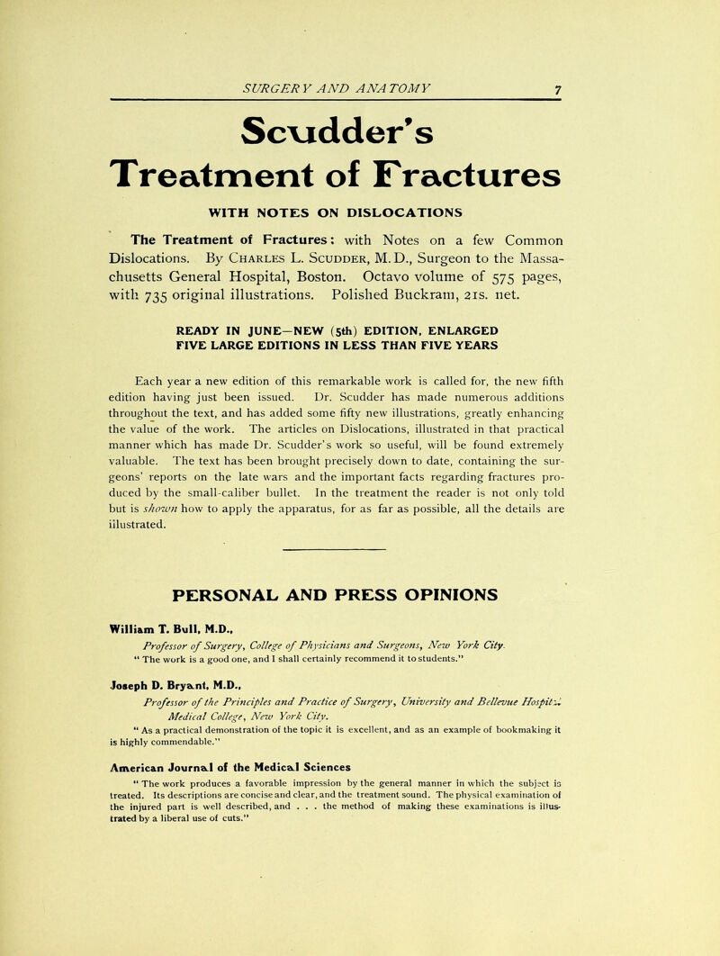 Scrudder’s Treatment of Fractures WITH NOTES ON DISLOCATIONS The Treatment of Fractures: with Notes on a few Common Dislocations. By Charles L. Scudder, M. D., Surgeon to the Massa- chusetts General Hospital, Boston. Octavo volume of 575 pages, with 735 original illustrations. Polished Buckram, 21s. net. READY IN JUNE-NEW (5th) EDITION, ENLARGED FIVE LARGE EDITIONS IN LESS THAN FIVE YEARS Each year a new edition of this remarkable work is called for, the new fifth edition having just been issued. Dr. Scudder has made numerous additions throughout the text, and has added some fifty new illustrations, greatly enhancing the value of the work. The articles on Dislocations, illustrated in that practical manner which has made Dr. Scudder’s work so useful, will be found extremely valuable. The text has been brought precisely down to date, containing the sur- geons’ reports on the late wars and the important facts regarding fractures pro- duced by the small-caliber bullet. In the treatment the reader is not only told but is shown how to apply the apparatus, for as far as possible, all the details are illustrated. PERSONAL AND PRESS OPINIONS William T. Bull, M.D., Professor of Surgery, College of Physicians and Surgeons, New York City. “ The work is a good one, and I shall certainly recommend it to students. Joseph D. Brya.nt, M.D., Professor of the Principles and Practice of Surgery, University and Bellevue Hospital Medical College, New York City. “ As a practical demonstration of the topic it is excellent, and as an example of bookmaking it is highly commendable. American Journa.1 of the Medica.1 Sciences “ The work produces a favorable impression by the general manner in which the subject is treated. Its descriptions are concise and clear, and the treatment sound. The physical examination of the injured part is well described, and . . . the method of making these examinations is illus- trated by a liberal use of cuts.”