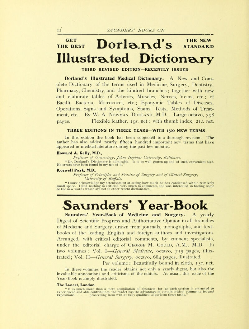 GET I _J f THE NEW THE BEST UOrl^aa S STANDARD Illustrated Dictionary THIRD REVISED EDITION—RECENTLY ISSUED DorlaruTs Illustrated Medical Dictionary. A New and Com- plete Dictionary of the terms used in Medicine, Surgery, Dentistry, Pharmacy, Chemistry, and the kindred branches ; together with new and elaborate tables of Arteries, Muscles, Nerves, Veins, etc.; of Bacilli, Bacteria, Micrococci, etc.; Eponymic Tables of Diseases, Operations, Signs and Symptoms, Stains, Tests, Methods of Treat- ment, etc. By W. A. Newman Dorland, M.D. Large octavo, 798 pages. Flexible leather, igs. net; with thumb index, 21 s. net. THREE EDITIONS IN THREE YEARS—WITH 1500 NEW TERMS In this edition the book has been subjected to a thorough revision. The author has also added nearly fifteen hundred important new terms that have appeared in medical literature during the past few months. Howard A. Kelly, M.D., Professor of Gynecology, Johns Hopkins University, Baltimore. “Dr. Dorland’s Dictionary is admirable. It is so well gotten up and of such convenient size. No errors have been found in my use of it.” Roswell Pa.rk, M.D., Professor of Principles and Practice of Surgery and of Clinical Surgery, University of Buffalo. “ I must acknowledge my astonishment at seeing how much he has condensed within relatively small space. I find nothing to criticise, very much to commend, and was interested in finding some of the new words which are not in other recent dictionaries.” Savinders’ Year-Book Saunders’ Year=Book of Medicine and Surgery. A yearly Digest of Scientific Progress and Authoritative Opinion in all branches of Medicine and Surgery, drawn from journals, monographs, and text- books of the leading English and foreign authors and investigators. Arranged, with critical editorial comments, by eminent specialists, under the editorial charge of George M. Gould, A.M., M.D. In two volumes: Vol. I—General Medicine, octavo, 715 pages, illus- trated; Vol. II—General Surgery, octavo, 684 pages, illustrated. Per volume : Beautifully bound in cloth, 13.L net. In these volumes the reader obtains not only a yearly digest, but also the invaluable annotations and criticisms of the editors. As usual, this issue of the Year-Book is amply illustrated. The Lancet, London “ It is much more than a mere compilation of abstracts, for, as each section is entrusted to experienced and able contributors, the reader has the advantage of certain critical commentaries and expositions . . . proceeding from writers fully qualified to perform these tasks.”