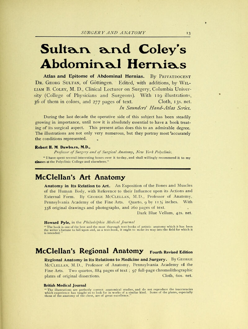 3 Sulta.iv a.rvd Coley’s Abdomirvöd Herrvia^s Atlas and Epitome of Abdominal Hernias. By Privatdocent Dr. Georg Sultan, of Göttingen. Edited, with additions, by Wil- liam B. Coley, M. D., Clinical Lecturer on Surgery, Columbia Univer- sity (College of Physicians and Surgeons). With 119 illustrations, 36 of them in colors, and 277 pages of text. Cloth, 13s. net. In Saunders' Hand-Atlas Series. During the last decade the operative side of this subject has been steadily growing in importance, until now it is absolutely essential to have a book treat- ing of its surgical aspect. This present atlas does this to an admirable degree. The illustrations are not only very numerous, but they portray most ^accurately the conditions represented. Robert H. M Dawba.rr\, M.D., Professor of Surgery and of Surgical Anatomy, New York Polyclinic. “ I have spent several interesting hours over it to-day, and shall willingly recommend it to my Classes at the Polyclinic College and elsewhere.” McClellan’s Art Anatomy Anatomy in Its Relation to Art. An Exposition of the Bones and Muscles of the Human Body, with Reference to their Influence upon its Actions and External Form. By George McClellan, M.D., Professor of Anatomy, Pennsylvania Academy of the Fine Arts. Quarto, 9 by ii}4 inches. With 338 original drawings and photographs, and 260 pages of text. Dark Blue Vellum, 42s. net. Howard Pyle, in the Philadelphia Medical Journal “ The book is one of the best and the most thorough text-books of artistic anatomy which it has been the writer's fortune to fall upon and, as a text-book, it ought to make its way into the field for which it is intended.” McClellan’s Regional Anatomy Fourth Revised Edition Regional Anatomy in Its Relations to Medicine and Surgery. By George M.cClellan, M.D., Professor of Anatomy, Pennsylvania Academy of the Fine Arts. Two quartos, 884 pages of text ; 97 full-page Chromolithographie plates of original dissections. Cloth, 60s. net. British Medical Journal “ The illustrations are perfectly correct anatomical studies, and do not reproduce the inaccuracies which experience has taught us to look for in works of a similar kind. Some of the plates, especially those of the anatomy of the chest, are of great excellence.”