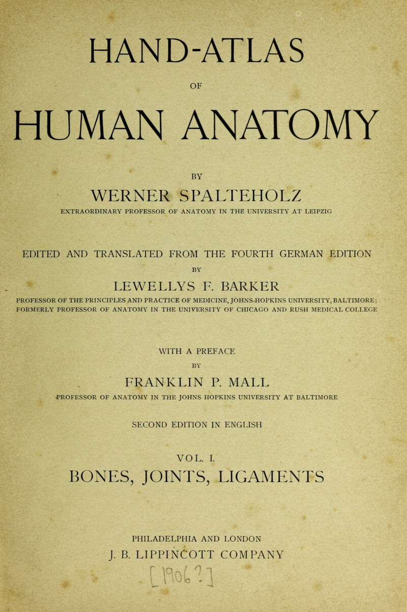 HAND-ATLAS OF HUMAN ANATOMY BY WERNER SPALTEHOLZ EXTRAORDINARY PROFESSOR OF ANATOMY IN THE UNIVERSITY AT LEIPZIG EDITED AND TRANSLATED FROM THE FOURTH GERMAN EDITION BY LEWELLYS E. BARKER PROFESSOR OF THE PRINCIPLES AND PRACTICE OF MEDICINE, JOHNS^HOPKINS UNIVERSITY, BALTIMORE; FORMERLY PROFESSOR OF ANATOMY IN THE UNIVERSITY OF CHICAGO AND RUSH MEDICAL COLLEGE WITH A PREFACE BY FRANKLIN P. MALL FROFESSOR OF ANATOMY IN THE JOHNS HOPKINS UNIVERSITY AT BALTIMORE SECOND EDITION IN ENGLISH VOL. I. BONES, JOINTS, LIGAMENTS PHILADELPHIA AND LONDON J. B. LIPPINCOTT COMPANY