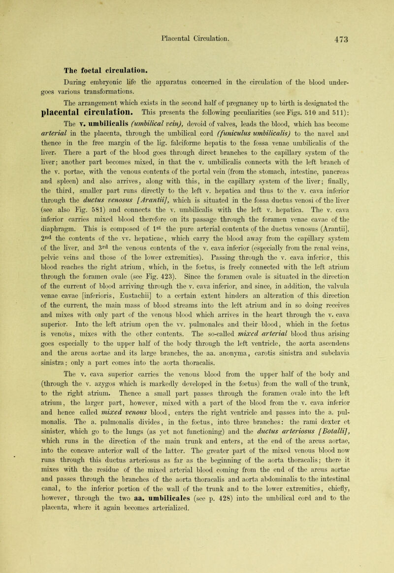The foetal circulation. During embryonic life the apparatus concerned in the circulation of the blood under- goes various transformations. The arrangement which exists in the second half of pregnancy up to birth is designated the placental circulation. This presents the following peculiarities (see Figs. 510 and 511): The t. umbilicalis (umbilical vein), devoid of valves, leads the blood, which has become arterial in the placenta, through the umbilical cord (funiculus umbilicalis) to the navel and thence in the free margin of the lig. falciforme hepatis to the fossa venae umbilicalis of the liver. There a part of the blood goes through direct branches to the capillary system of the liver; another part becomes mixed, in that the v. umbilicalis connects with the left branch of the v. portae, with the venous contents of the portal vein (from the stomach, intestine, pancreas and spleen) and also arrives, along with this, in the capillary system of the liver; finally, the third, smaller part runs directly to the left v. hepatica and thus to the v. cava inferior through the ductus venosus [Arantii], which is situated in the fossa ductus venosi of the liver (see also Fig. 581) and connects the v. umbilicalis with the left v. hepatica. The v. cava inferior carries mixed blood therefore on its passage through the foramen venae cavae of the diaphragm. This is composed of 1st the pure arterial contents of the ductus venosus (Arantii], 2nd the contents of the vv. hepaticae, which carry the blood away from the capillary system of the liver, and 3rd the venous contents of the v. cava inferior (especially from the renal veins, pelvic veins and those of the lower extremities). Passing through the v. cava inferior, this blood reaches the right atrium, which, in the foetus, is freely connected with the left atrium through the foramen ovale (see Fig. 423). Since the foramen ovale is situated in the direction of the current of blood arriving through the v. cava inferior, and since, in addition, the valvula venae cavae [inferioris, Eustachii] to a certain extent hinders an alteration of this direction of the current, the main mass of blood streams into the left atrium and in so doing receives and mixes with only part of the venous blood which arrives in the heart through the v. cava superior. Into the left atrium open the vv. pulmonales and their blood, which in the foetus is venous, mixes with the other contents. The so-called mixed arterial blood thus arising goes especially to the upper half of the body through the left ventricle, the aorta ascendens and the arcus aortae and its large branches, the aa. anonyma, carotis sinistra and subclavia sinistra; only a part comes into the aorta thoracalis. The v. cava superior carries the venous blood from the upper half of the body and (through the v. azygos which is markedly developed in the foetus) from the wall of the trunk, to the right atrium. Thence a small part passes through the foramen ovale into the left atrium, the larger part, however, mixed with a part of the blood from the v. cava inferior and hence called mixed venous blood, enters the right ventricle and passes into the a. pul- monalis. The a. pulmonalis divides, in the foetus, into three branches: the rami dexter et sinister, which go to the lungs (as yet not functioning) and the ductus arteriosus [Botalli], which runs in the direction of the main trunk and enters, at the end of the arcus aortae, into the concave anterior wall of the latter. The greater part of the mixed venous blood now runs through this ductus arteriosus as far as the beginning of the aorta thoracalis; there it mixes with the residue of the mixed arterial blood coming from the end of the arcus aortae and passes through the branches of the aorta thoracalis and aorta abdominalis to the intestinal canal, to the inferior portion of the wall of the trunk and to the lower extremities, chiefly, however, through the two aa. umbilicales (see p. 428) into- the umbilical cord and to the placenta, where it again becomes arterialized.