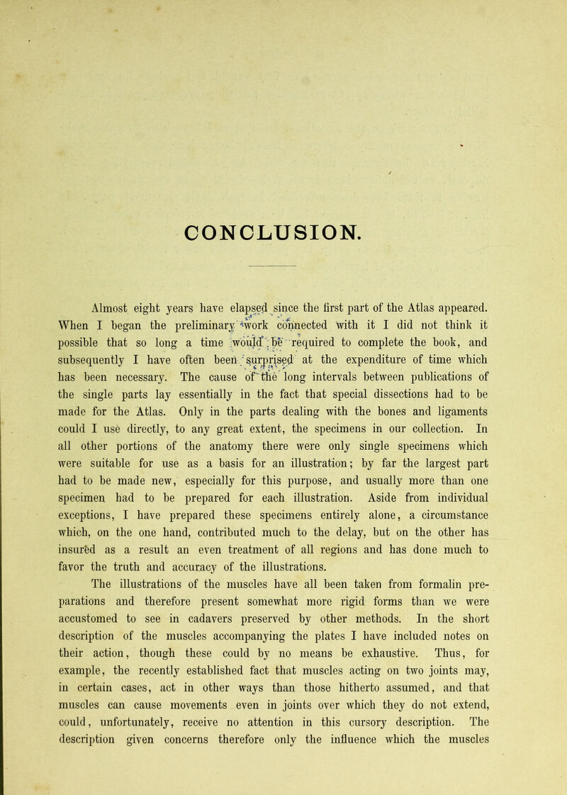 CONCLUSION Almost eight years have elapsed since the first part of the Atlas appeared. When I began the preliminary'%ork connected with it I did not think it possible that so long a time .wonli : he' required to complete the hook, and subsequently I have often beensurprised at the expenditure of time which has been necessary. The cause of'the long intervals between publications of the single parts lay essentially in the fact that special dissections had to be made for the Atlas. Only in the parts dealing with the hones and ligaments could I use directly, to any great extent, the specimens in our collection. In all other portions of the anatomy there were only single specimens which were suitable for use as a basis for an illustration; by far the largest part had to be made new, especially for this purpose, and usually more than one specimen had to be prepared for each illustration. Aside from individual exceptions, I have prepared these specimens entirely alone, a circumstance which, on the one hand, contributed much to the delay, but on the other has insur'ed as a result an even treatment of all regions and has done much to favor the truth and accuracy of the illustrations. The illustrations of the muscles have all been taken from formalin pre- parations and therefore present somewhat more rigid forms than we were accustomed to see in cadavers preserved by other methods. In the short description of the muscles accompanying the plates I have included notes on their action, though these could by no means be exhaustive. Thus, for example, the recently established fact that muscles acting on two joints may, in certain cases, act in other ways than those hitherto assumed, and that muscles can cause movements even in joints over which they do not extend, could, unfortunately, receive no attention in this cursory description. The description given concerns therefore only the infiuence which the muscles