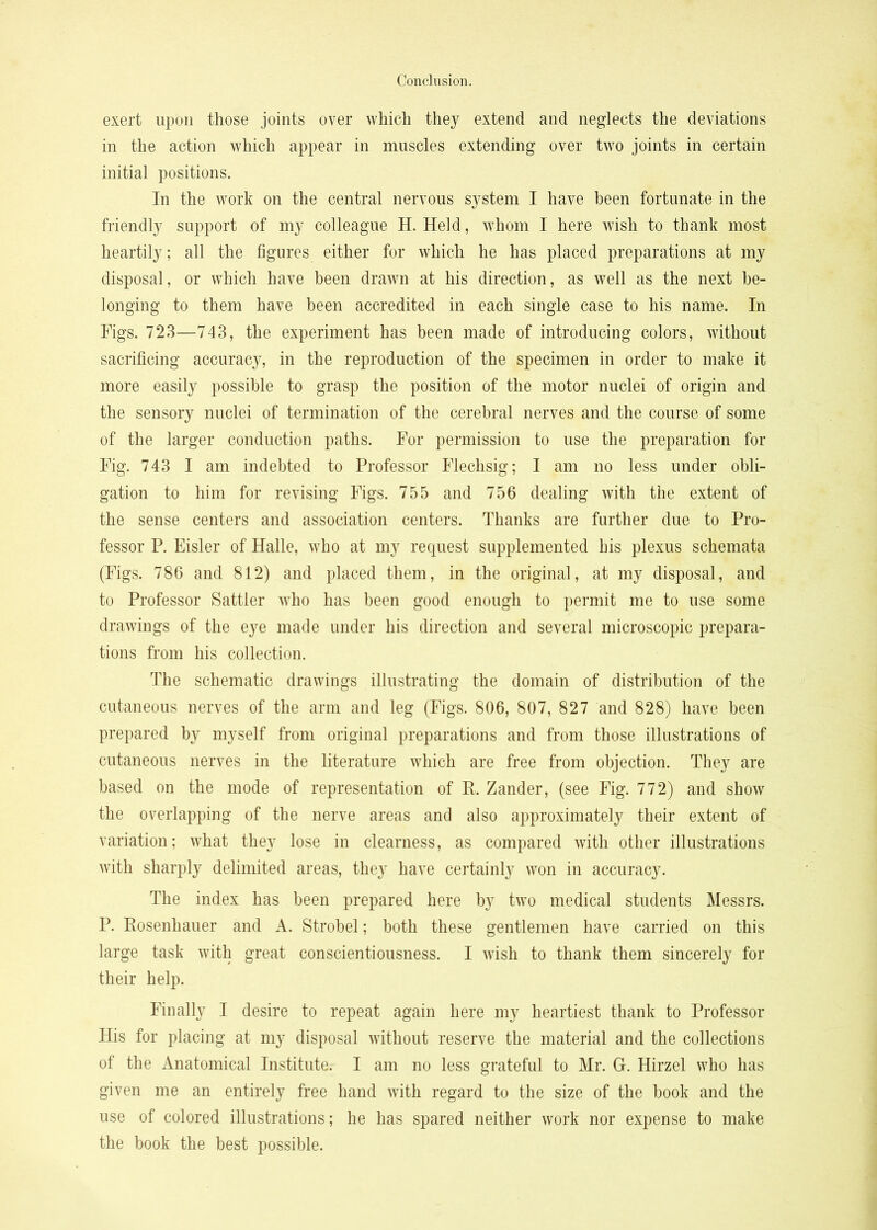 exert upon those joints over which they extend and neglects the deviations in the action which appear in muscles extending over two joints in certain initial positions. In the work on the central nervous system I have been fortunate in the friendly support of my colleague H. Held, whom I here wish to thank most heartily; all the figures either for which he has placed preparations at my disposal, or which have been drawn at his direction, as well as the next be- longing to them have been accredited in each single case to his name. In Figs. 723—743, the experiment has been made of introducing colors, without sacrificing accuracy, in the reproduction of the specimen in order to make it more easily possible to grasp the position of the motor nuclei of origin and the sensory nuclei of termination of the cerebral nerves and the course of some of the larger conduction paths. For permission to use the preparation for Fig. 743 I am indebted to Professor Flechsig; I am no less under obli- gation to him for revising Figs. 755 and 756 dealing with the extent of the sense centers and association centers. Thanks are further due to Pro- fessor P. Eisler of Halle, who at my request supplemented his plexus schemata (Figs. 786 and 812) and placed them, in the original, at my disposal, and to Professor Sattler who has been good enough to permit me to use some drawings of the eye made under his direction and several microscopic prepara- tions from his collection. The schematic drawings illustrating the domain of distribution of the cutaneous nerves of the arm and leg (Figs. 806, 807, 827 and 828) have been prepared by myself from original preparations and from those illustrations of cutaneous nerves in the literature which are free from objection. They are based on the mode of representation of E. Zander, (see Fig. 772) and show the overlapping of the nerve areas and also approximately their extent of variation; what they lose in clearness, as compared with other illustrations with sharply delimited areas, they have certainly won in accuracy. The index has been prepared here by two medical students Messrs. P. Eosenhauer and A. Strobel; both these gentlemen have carried on this large task with great conscientiousness. I wish to thank them sincerely for their help. Finally I desire to repeat again here my heartiest thank to Professor His for placing at my disposal without reserve the material and the collections of the Anatomical Institute. I am no less grateful to Mr. G. Hirzel who has given me an entirely free hand with regard to the size of the book and the use of colored illustrations; he has spared neither work nor expense to make the book the best possible.