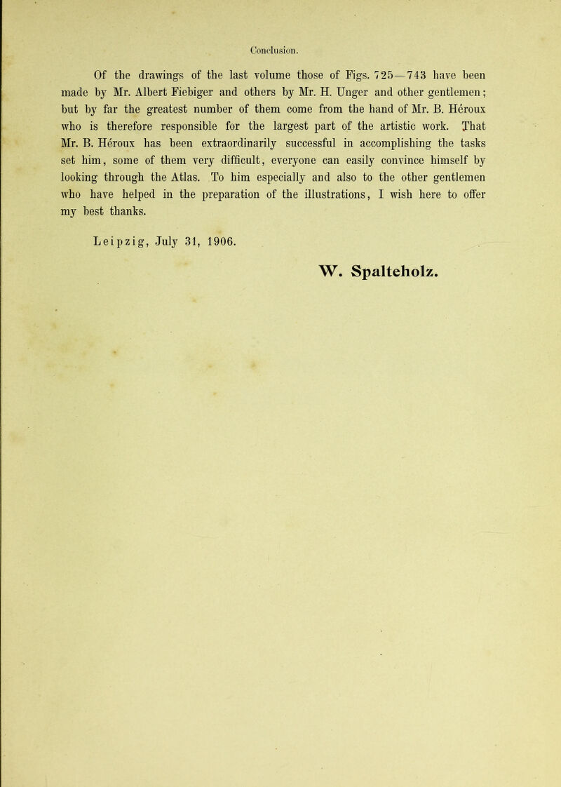 Of the drawings of the last volume those of Figs. 725—743 have been made by Mr. Albert Fiebiger and others by Mr. H. Unger and other gentlemen; but by far the greatest number of them come from the hand of Mr. B. Heroux who is therefore responsible for the largest part of the artistic work. That Mr. B. Heroux has been extraordinarily successful in accomplishing the tasks set him, some of them very difficult, everyone can easily convince himself by looking through the Atlas. To him especially and also to the other gentlemen who have helped in the preparation of the illustrations, I wish here to offer my best thanks. Leipzig, July 31, 1906. W. Spalteholz,