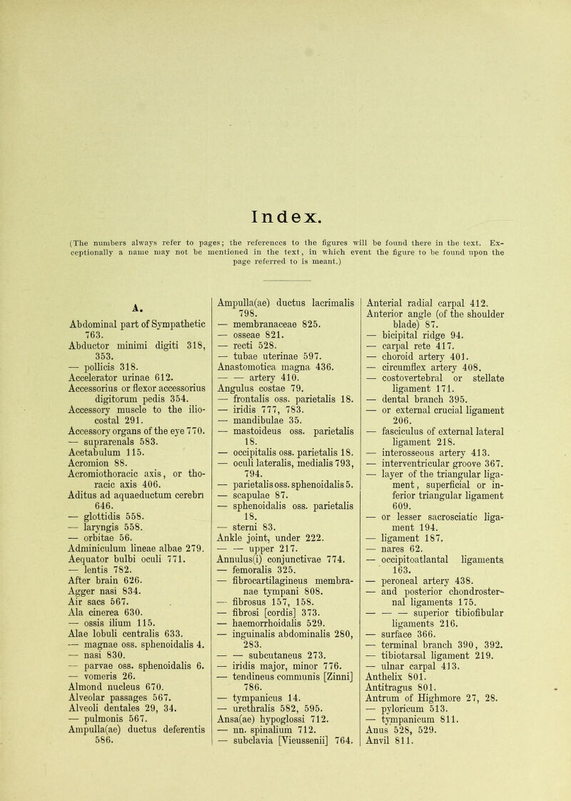 Index (The numbers always refer to pages; the references to the figures will he found there in the text. Ex- ceptionally a name may not he mentioned in the text, in which event the figure to he found upon the page referred to is meant.) A. Abdominal part of Sympathetic 763. Abductor minimi digiti 318, 353. — pollicis 318. Accelerator urinae 612. Accessorius or flexor accessorius digitorum pedis 354. Accessory muscle to the ilio- costal 291. Accessory organs of the eye 770. — suprarenals 583. Acetabulum 115. Acromion 88. Acromiothoracic axis, or tho- racic axis 406. Aditus ad aquaeductum cerebri 646. — glottidis 558. — laryngis 558. — orbitae 56. Adminiculum lineae albae 279. Aequator bulbi oculi 771. — lentis 782. After brain 626. Agger nasi 834. Air sacs 567. Ala cinerea 630. — ossis ilium 115. Alae lobuli centralis 633. — magnae oss. sphenoidahs 4. — nasi 830. — parvae oss. sphenoidahs 6. — vomeris 26. Almond nucleus 670. Alveolar passages 567. Alveoli dentales 29, 34. — pulmonis 567. Ampulla(ae) ductus deferentis 586. Ampulla(ae) ductus lacrimalis 798. — membranaceae 825. — osseae 821. — recti 528. — tubae uterinae 597. Anastomotica magna 436. — — artery 410. Angulus costae 79. — frontalis oss. parietalis 18. — iridis 777, 783. — mandibulae 35. — mastoideus oss. parietalis 18. — occipitalis oss. parietalis 18. — oculi laterahs, medialis793, 794. — parietali s oss. sphenoidahs 5. — scapulae 87. — sphenoidahs oss. parietalis 18. — sterni 83. Ankle joint, under 222. — — upper 217. Annulus(i) conjunctivae 774. — femoralis 325. — fibrocartilagineus membra- nae tympani 808. — fibrosus 157, 158. — fibrosi [cordis] 373. — haemorrhoidalis 529. — inguinalis abdominalis 280, 283. — — subcutaneus 273. — iridis major, minor 776. — tendinous communis [Zinni] 786. — tympanicus 14. — urethralis 582, 595. Ansa(ae) hypoglossi 712. — nn. spinaliuih 712. — subclavia [Vieussenii] 764. Anterial radial carpal 412. Anterior angle (of the shoulder blade) 87. — bicipital ridge 94. — carpal rete 417. — choroid artery 401. — circumflex artery 408. — costovertebral or stellate ligament 171. — dental branch 395. — or external crucial ligament 206. — fasciculus of external lateral ligament 218. — interosseous artery 413. — interventricular groove 367. — layer of the triangular liga- ment , superficial or in- ferior triangular ligament 609. — or lesser sacrosciatic liga- ment 194. — ligament 187. — nares 62. — occipitoatlantal ligamenta 163. — peroneal artery 438. — and posterior chondroster-^ nal ligaments 175. — — — superior tibiofibular ligaments 216. — surface 366. — terminal branch 390, 392. — tibiotarsal ligament 219. — ulnar carpal 413. Anthelix 801. Antitragus 801. Antrum of Highmore 27, 28. — pyloricum 513. — tympanicum 811. Anus 528, 529. Anvil 811.