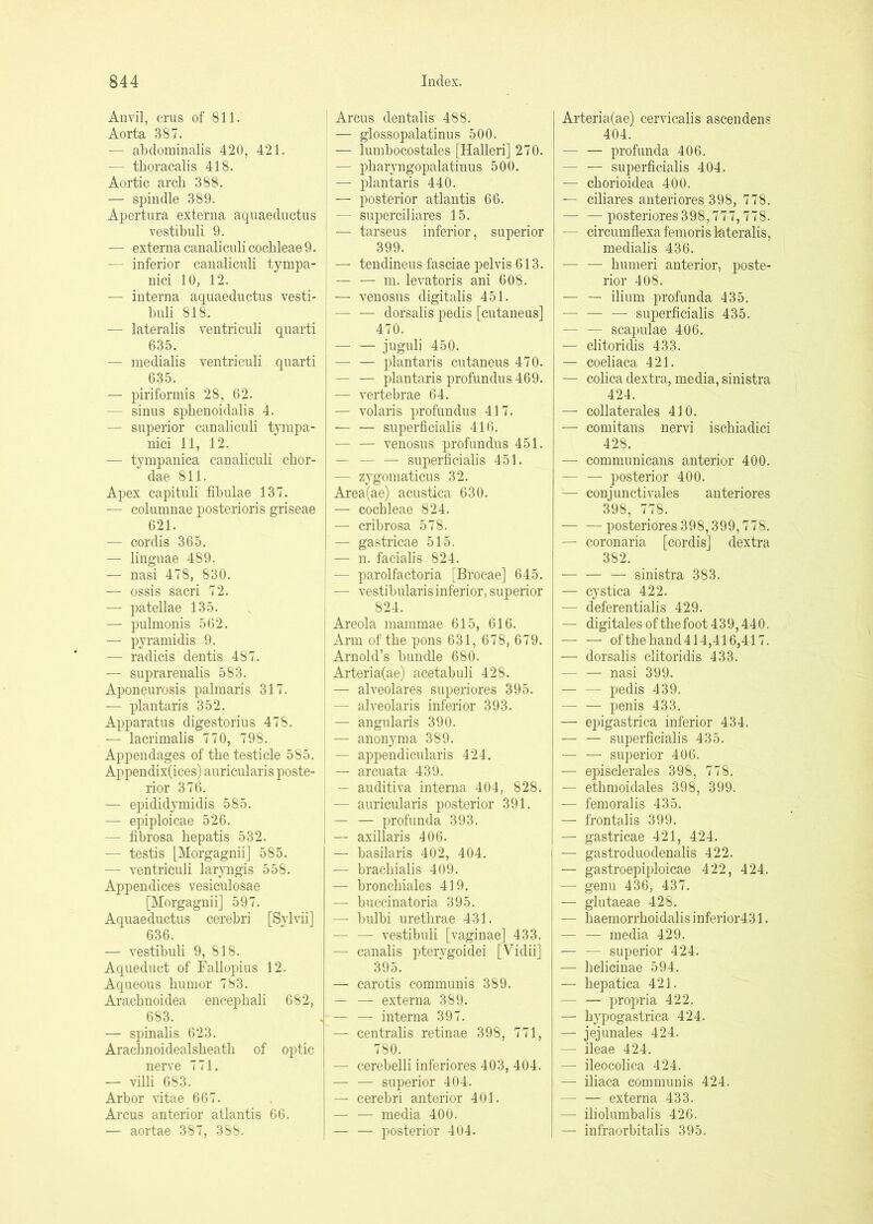 Anvil, crus of 811. Aorta 387. — abdominalis 420, 421. — thoracalis 418. Aortic arch 388. — spindle 389. Apertura externa aqnaeductus vestibuli 9. — externa canalicoli cochleae 9. — inferior canalicnli tympa- nici 10, 12. ■— interna aqnaeductus vesti- buli 818. — lateralis ventriculi quarti 635. — medialis ventriculi quarti 635. — piriformis 28, 62. — sinus sphenoidalis 4. — superior canaliculi tympa- nici 11, 12. — tympanica canaliculi chor- dae 811. Apex capituli fibulae 137. — columnae posterioris griseae 621. — cordis 365. — linguae 489. — nasi 478, 830. — ossis sacri 72. — patellae 135. — pulmonis 562. — pyramidis 9. — radicis dentis 487. — suprarenalis 583. Aponeurosis palmaris 317. — plantaris 352. Apparatus digestorius 478. — lacrimalis 770, 798. Appendages of the testicle 585. Appendix(ices) auricularis poste- rior 376. — epididymidis 585. — epiploicae 526. — fibrosa hepatis 532. — testis [Morgagnii] 585. — ventriculi lar^mgis 558. Appendices vesiculosae [Morgagnii] 597. Aquaeductus cerebri [Sylvii] 636. — vestibuli 9, 818. Aqueduct of Fallopius 12. Aqueous humor 783. Arachnoidea encephali 682, 683. ■— spinalis 623. Arachnoidealsheath of optic nerve 771. — villi 683. Arbor vitae 667. Arcus anterior atlantis 66. — aortae 387, 388. Arcus dentalis 488. — glossopalatinus 500. — lumbocostales [Halleri] 270. — pharyngopalatinus 500. — plantaris 440. — posterior atlantis 66. — superciliares 15. — tarseus inferior, superior 399. — tendinous fasciae pelvis 613. — — m. levatoris ani 608. — venosus digitalis 451. dorsalis pedis [cutaneus] 470. — — j'lguli 450. — — plantaris cutaneus 470. — — plantaris profundus 469. — vertebrae 64. — volaris profundus 417. — — superficialis 416. — — venosus profundus 451. — — — superficialis 451. •— zygoniaticus 32. Area(ae) acustica 630. — cochleae 824. — cribrosa 578. — gastricae 515. — n. facialis 824. — parolfactoria [Brocae] 645. : — vestibularis inferior, superior 824. ; Areola mammae 615, 616. ' Arm of the pons 631, 678, 679. Arnold’s bundle 680. I Arteria(ae) acetabuli 428. — alveolares superiores 395. — alveolaris inferior 393. — angularis 390. — anonyraa 389. — appendicularis 424. — arcuata 439. — auditiva interna 404, 828. — auricularis posterior 391. — — profunda 393. — axillaris 406. — basilaris 402, 404. — brachialis 409. — bronchiales 419. — buccinatoria 395. — bulbi urethrae 431. — — vestibuli [vaginae] 433. — canalis ptervgoidei [Vidii] 395. — carotis communis 389. — — externa 389. — — interna 397. — centralis retinae 398, 771, 780. — cerebelli inferiores 403, 404. — — superior 404. — cerebri anterior 401. — — media 400. — — posterior 404. Arteria(ae) cervicalis ascendens 404. — — profunda 406. — — superficialis 404. — chorioidea 400. — ciliares anteriores 398, 778. — —posteriores398,777,778. — circumflexa femoris lateralis, medialis 436. — — humeri anterior, poste- rior 408. — — ilium profunda 435. — — — superficialis 435. — — scapulae 406. — clitoridis 433. — coeliaca 421. — colica dextra, media, sinistra 424. — collaterales 410. — comitans nervi ischiadici 428. — communicans anterior 400. — — posterior 400. — con juncti vales anteriores 398, 778. posteriores398,399,778. — coronaria [cordis] dextra 382. — — — sinistra 383. — cystica 422. — deferentialis 429. — digitalesofthefoot439,440. — — ofthehand414,416,417. — dorsalis clitoridis 433. — — nasi 399. — — pedis 439. penis 433. — ej)igastrica inferior 434. — — superficialis 435. — — superior 406. — episclerales 398, 778. — ethmoidales 398, 399. — femoralis 435. — frontalis 399. — gastricae 421, 424. — gastroduodenalis 422. — gastroepiploicae 422, 424. — genu 436, 437. — glutaeae 428. — haemorrhoidalisinferior431. — — media 429. — — superior 424. — helicinae 594. — hepatica 421. — — proi3ria 422. — hypogastrica 424. — jejunales 424. — ileae 424. — ileocolica 424. — iliaca communis 424. — — externa 433. — iliolumbalis 426. — infraorbitalis 395.