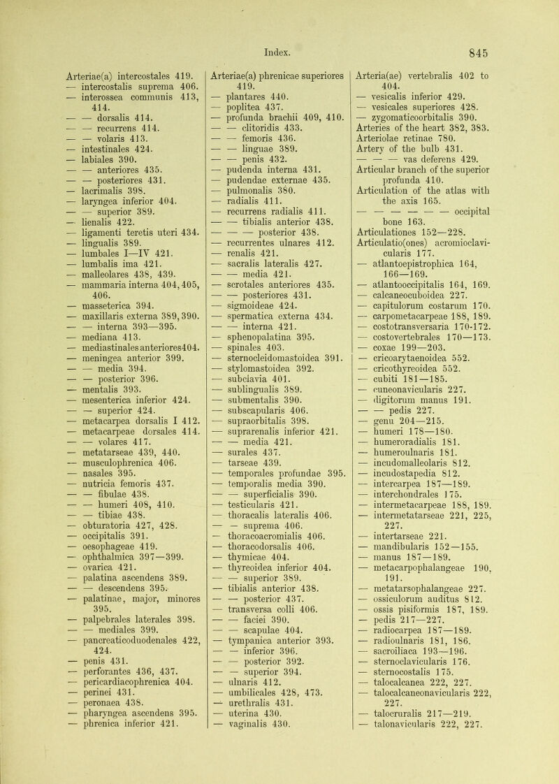 Arteriae(a) intercostales 419, — intercostal!s suprema 406. — interossea communis 413, 414. — — dorsalis 414. -— — recurrens 414, — — volaris 413, — intestinales 424. — labiales 390. anteriores 435. — — posteriores 431. — lacrimalis 398, — laryngea inferior 404. — — superior 389. — lienalis 422. — ligamenti teretis uteri 434. — lingualis 389. — lumbales I—IV 421. — lumbalis ima 421. — malleolares 438, 439. — mamm aria in terna 404,405, 406. — masseterica 394. — maxillaris externa 389,390. — — interna 393—395. — mediana 413. — mediastinales anteriores404. — meningea anterior 399. — — media 394. — — posterior 396. — mentalis 393. — mesenterica inferior 424. — — superior 424, — metacarpea dorsalis I 412. — metacarpeae dorsales 414. — — volares 417. — metatarseae 439, 440. ■— musculopbrenica 406, — nasales 395. — nutricia femoris 437. — — fibulae 438. — — humeri 408, 410. — — tibiae 438. — obturatoria 427, 428. — occipitalis 391. — oesophageae 419, — ophthalmica 397—399. — ovarica 421. — palatina ascendens 389. — — descendens 395. — palatinae, major, minores 395. — palpebrales laterales 398. — — mediales 399. — pancreaticoduodenales 422, 424. — penis 431. — perforantes 436, 437. — pericardiacophrenica 404. — perinei 431. — peronaea 438. — pharyngea ascendens 395. — phrenica inferior 421. Arteriae(a) pbrenicae superiores 419. — plantares 440. •— poplitea 437. — profunda brachii 409, 410. — — clitoridis 433. — — femoris 436. — — linguae 389. — — penis 432. — pudenda interna 431. — pudendae externae 435. ■— pulmonalis 380. — radialis 411. — recurrens radialis 411. tibialis anterior 438. posterior 438. — recurrentes ulnares 412. — renalis 421. — sacralis lateralis 427. media 421. — scrotales anteriores 435. posteriores 431. — sigmoideae 424. — spermatica externa 434. interna 421. — sphenopalatina 395. — spinales 403. — sternocleidomastoidea 391. — stylomastoidea 392. -— subciavia 401. — sublingualis 389. — sub mentalis 390. — subscapularis 406. — supraorbitalis 398. -— suprarenalis inferior 421. media 421. — surales 437. — tarseae 439. — temporales profundae 395. — temporalis media 390. — — superficialis 390. — testicularis 421. — thoracalis lateralis 406. — — suprema 406. — thoracoacromialis 406. — thoracodorsalis 406. — tbymicae 404. — thyreoidea inferior 404. — — superior 389. — tibialis anterior 438, — — posterior 437. — transversa colli 406. faciei 390. — — scapulae 404. — tympanica anterior 393. — — inferior 396. — — posterior 392. — — superior 394. — ulnaris 412. — umbilicales 428, 473. — urethralis 431. — uterina 430, — vaginalis 430. Arteria(ae) vertebralis 402 to 404. — vesicalis inferior 429. — vesicales superiores 428. — zygomaticoorbitalis 390. Arteries of the heart 382, 383. Arteriolae retinae 780. Artery of the bulb 431. — — — vas deferens 429. Articular branch of the superior profunda 410. Articulation of the atlas with the axis 165. — — — — occipital bone 163. Articulationes 152—228. Articulatio(ones) acromioclavi- cularis 177. — atlantoepistrophica 164, 166—169. — atlantooccipitalis 164, 169. — calcaneocuboidea 227. — capitulorum costarum 170. — carpometacarpeae 188, 189. — costotransversaria 170-172. — costovertebrales 170—173. — coxae 199—203. — cricoarytaenoidea 552. — cricothyreoidea 552. — cubiti 181 — 185. — cuneonavicularis 227. — digitorum manus 191. pedis 227. — genu 204—215, — humeri 178—180. — humeroradialis 181. — humeroulnaris 181. — incudomalleolaris 812. — incudostapedia 812. — intercarpea 187—189. — interchondrales 175. — intermetacarpeae 188, 189. — intermetatarseae 221, 225, 227. — intertarseae 221. — mandibularis 152 —155. — manus 187—189. — metacarpophalangeae 190, 191. — metatarsophalangeae 227. — ossiculorum auditus 812, — ossis pisiformis 187, 189. — pedis 217—227. — radiocarpea 187—189. — radioulnaris 181, 186. — sacroihaca 193—196. — sternoclavicularis 176. — sternocostalis 175. — talocalcanea 222, 227. — talocalcaneonavicularis 222, 227. — talocruralis 217—219. — talonavicular is 222, 227.