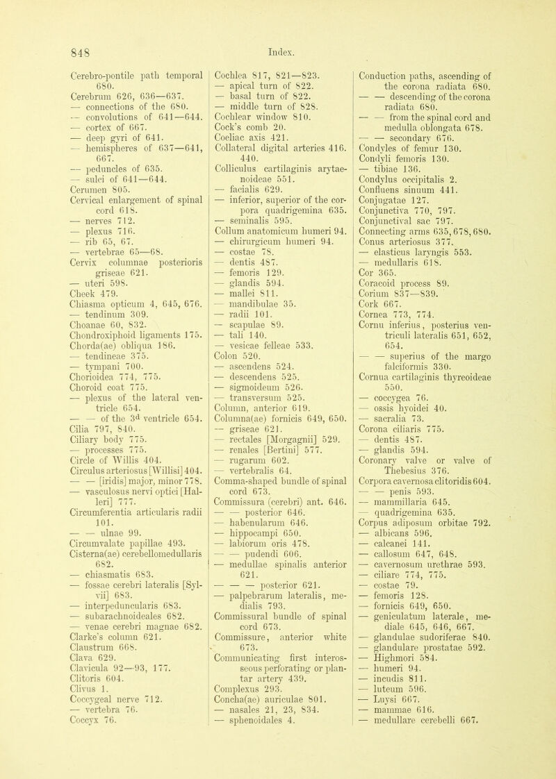 Cerebro-pontile path temporal 680. Cerebrum 626, 636—637. — connections of the 680. — convolutions of 641—644. — cortex of 667. — deep gyri of 641. — hemispheres of 637—641, 667. — peduncles of 635. — sulci of 641—644. Cerumen 805. Cervical enlargement of spinal cord 618. — nerves 712. — plexus 716. — rib 65, 67. — vertebrae 65—68. Cervix columnae posterioris griseae 621. — uteri 598. Cheek 479. Chiasma opticum 4, 645, 676. — tendinum 309. Choanae 60, 832. Chondroxiphoid ligaments 175. Chorda(ae) oblicpia 186. ■— tendineae 375. — tjmpani 700. Chorioidea 774, 775. Choroid coat 775. — plexus of the lateral ven- tricle 654. — — of the 3d ventricle 654. Cilia 797, 840. Ciliary body 775. — processes 775. Circle of Willis 404. Circulus arteriosus [Willisi] 404. — — [iridis] major, minor 778. — vasculosus nervi optici [Hal- leri] 777. Circumferentia articularis radii 101. — — ulnae 99. Circumvalate papillae 493. Cisterna(ae) cerebellomedullaris 682. — chiasmatis 683. — fossae cerebri lateralis [Syl- vii] 683. — interpeduncularis 683. — subarachnoideales 682. — venae cerebri magnae 682. Clarke’s colmnn 621. Claustrum 668. Clava 629. Clavicula 92—93, 177. Clitoris 604. Clivus 1. Coccygeal nerve 712. — vertebra 76. Coccyx 76. Cochlea 817, 821—823. — apical turn of 822. — basal turn of 822. — middle turn of 828. Cochlear window 810. Cock’s comb 20. Coeliac axis 421. Collateral digital arteries 416. 440. Colliculus cartilaginis arytae- noideae 551. — facialis 629. — inferior, superior of the cor- pora quadrigemina 635. — seminalis 595. Collum anatomicum humeri 94. — chirurgicum humeri 94. — costae 78. — dentis 487. — femoris 129. — glandis 594. — mallei 811. — mandibulae 35. — radii 101. — scapulae 89. — tali 140. — vesicae felleae 533. Colon 520. — ascendens 524. — descendens 525. — sigmoideum 526. — transversum 525. Column, anterior 619. Columna(ae) fornicis 649, 650. — griseae 621. — rectales [Morgagnii] 529. — renales [Bertini] 577. — rugarum 602. — vertebralis 64. Comma-shaped bundle of spinal cord 673. Commissura (cerebri) ant. 646. — — posterior 646. — habenularum 646. — hippocampi 650. — lahiorum oris 478. — — pudendi 606. — medullae spinalis anterior 621. posterior 621. — palpebrarum lateralis, me- dialis 793. Commissural bundle of spinal cord 673. Commissure, anterior white 673. Communicating first interos- seous perforating or plan- tar artery 439. Complexus 293. Concha(ae) auriculae 801. — nasales 21, 23, 834. — sphenoidales 4. Conduction paths, ascending of the corona radiata 680. — — descending of the corona radiata 680. — — from the spinal cord and medulla oblongata 678. — — secondary 676. Condyles of femur 130. Condyli femoris 130. — tibiae 136. Condylus occipitalis 2. Confluens sinuum 441. Conjugatae 127. Conjunctiva 770, 797. Conjunctival sac 797. Connecting arms 635,678,680. Conus arteriosus 377. — elasticus laryngis 553. — medullaris 618. Cor 365. Coracoid process 89. Corium 837—839. Cork 667. Cornea 773, 774. Cornu inferius, posterius ven- triculi lateralis 651, 652, 654. — — superius of the margo falciformis 330. Cornua cartilaginis thyreoideae 550. — coccygea 76. — ossis hyoidei 40. — sacralia 73. Corona ciliaris 775. — dentis 487. — glandis 594. Coronary valve or valve of Thebesius 376. Corpora cavernosa clitoridis 604. — — penis 593. — mammillaria 645. — quadrigemina 635. Corpus adiposum orbitae 792. — albicans 596. — calcanei 141. — callosum 647, 648. — cavernosum urethrae 593. — ciliare 774, 775. — costae 79. — femoris 128. — fornicis 649, 650. — geniculatum laterale, me- diale 645, 646, 667. — glandulae sudoriferae 840. — glandulare prostatae 592. — Highmori 584. — humeri 94. — incudis 811. — luteum 596. — Luysi 667. — mammae 616. — medullare cerebelli 667.