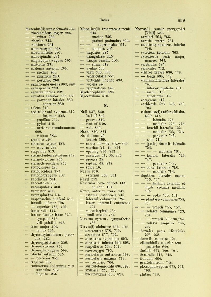 Musculus(li) rectus femoris 333. — rhomboideus major 286. — — minor 286. — risorius 245. — rotatores 294. — sacrococcygei 608. — sacrolumbalis 291. — sacrospinalis 291. — salpingopharyngeus 505. — sartorius 331. — scalenus anterior 260. medius 260. — — minimus 260. posterior 260. — semimembranosus 339, 340. — semispinalis 293. — semitendinosus 339. — serratus anterior 265, 267. — — posterior inferior 289. superior 289. — soleus 349. — sphincter ani externus 612. — — — internus 528. pupillae 777. pylori 515. urethrae membranaceae 609. — — vesicae 582. — spinales 293. — splenius capitis 289. — — cervicis 289. — stapedius 813. — sternocleidomastoideus 252. — stemobyoideus 255. — sternothyreoideus 256. — styloglossus 490. — stylohyoideus 253. — stylopharyngeus 509. — subclavius 264. — subcostales 267. — subscapularis 300. — supinator 311. — supraspinatus 304. — suspensorius duodeni 517. — tarsalis inferior 796. — — superior 786, 796. — temporalis 247. — tensor fasciae latae 337. — — tympani 813. — — veli palatini 506. — teres major 300. — — minor 305. — thyreoarytaenoideus [exter- nus] 555. — thyreoepiglotticus 556. — thyreobyoideus 256. — tbyreopbaryngeus 509. — tibialis anterior 345. — — posterior 351. — tragicus 802. — transversus abdominis 279. — — auriculae 802. — — linguae 493. Musculus(li) transversus menti 245. — — nucbae 250. — — perinei profundus 609. — — — superficialis 611. ■— — thoracis 267. — trapezius 285. — triangularis 245. — triceps bracbii 305. — — surae 348. — uvulae 506. — vasti 335, 336. — ventricularis 557. — verticalis linguae 493. — vocalis 557. — zygomaticus 245. Myelencephalon 626. Myocardium 370. Nail 837, 840. — bed of 840. — groove 840. — root of 840. — wall 840. Nares 830, 832. : Nasal bone 25. I — branch 399. I — cavity 60—62, 832—836. I — concbae 21, 23, 834. i — opening 830, 832. ! — passages 21, 60, 834. ! — process 28. I — septum 62, 832. i — spine 16. I Nasus 830. — externus 830, 831. ' Navel 279. Navicular bone of foot 143. — — of hand 104. Nerve, anterior crural 747. — external cutaneous 746. — internal cutaneous 724. — lesser internal cutaneous 724. — musculospiral 735. — small sciatic 751. Nervous system, sympathetic 763. Nervus(i) abducens 676, 700. — accessorius 678, 710. — acusticus 677, 703. — alveolares superiores 692. — alveolaris inferior 696, 698. — ampullares 703, 704. — anococcygei 763. — auriculares anteriores 698. — auricularis magnus 719. — — posterior 700. — auriculotemporalis 696,698. — axillaris 722, 723. — buccinatorius 695, 697. Nervus(i) canalis pterygoidei [Vidii] 693. — cardiaci 764, 765. — carotici externi 764. — caroticotympanicus inferior 706. — caroticus internus 763. — cavernosus penis major, minores 769. — cerebrales 687. — cervicales 712. — ciliares breves 690, 778. longi 690, 778. — clunium inferiores [laterales] 751. — — inferior medialis 761. — — medii 716. — — superiores 716. — coccygeus 712. — cocblearis 677, 678, 703, 704. — cutaneus(ei) antibracbii dor- salis 735. — — — lateralis 725. — — — medialis 723—725. — — bracbii lateralis 722. — medialis 723, 724. I — — — posterior 735. ; colli 719. ! — — [pedis] dorsalis lateralis I 754. I — — — — medialis 761. — — femoris lateralis 746j 747. — — — posterior 751. — — surae lateralis 758V — — — medialis 754. — digitales dorsales man us- I 733, 737. — ballucis lateralis et digiti secundi medialis 760. pedis 760, 761. — — plantares communes 755, 757. — proprii 755, 757. — — volares communes 729, 734. proprii729, 730,734. volaris proprius 755, 757. — dorsales penis (clitoridis) 762, 763. — dorsalis scapulae 721. — ethmoidalis anterior 690. — — posterior 690. — facialis 677, 700, 701. — femoralis 747, 748. — frontalis 690. — genitofemoralis 746. — glossopbaryngeus 678, 704, 706. — glutaei 749.