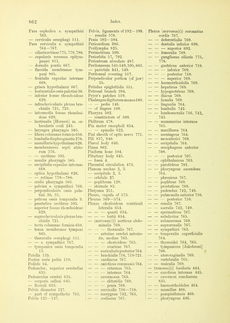 Pars cephalica s. svmpathici 763. — cervicalis oesophagi 511, Pars cervicalis s. svmpathici 764—767. — ciliarisretinae 775, 779,780. — cupularis recessus epitym- panici 811. — dorsalis pontis 667. — flaccida membranae tym- pani 805. — frontalis capsulae internae 668. — grisea hypothalami 667. — horizontalis ossis palatini 30. — inferior fossae rhomhoideae 629. — infraclavicnlaris plexus hra- chialis 721, 723. — intermedia fossae rhomboi- deae 629. — lacrimalis [Horneri] m. or- bicularis oculi 243. — laryngea pharyngis 505. — libera columnaefornicis 650. — lumbalisdiaphragmatis 270. — mamillaris hypothalami 626. — membranacea septi atrio- rnm 376. — — urethrae 595. — nasalis pharyngis 505. — occipitalis capsulae internae 668. — optica hypothalami 626. — — retinae 779—780. — oralis pharyngis 505. — pelvina s. sympathici 769. — perpendicularis ossis pala- tini 30, 31. — petrosa ossis temporalis 9. — prostatica urethrae 595. — superior fossae rhomhoideae 629. — supraclavicularis plexus bra- chialis 721. — tecta columnae fornicis 650. — tensa membranae tympani 805. — thoracalis oesophagi 511. — — s. sympathici 767. — tympanica ossis temporalis 13. Patella 135. Pecten ossis pubis 119. Pedicle 64. Peduncles, superior cerebellar 635. Pedunculus cerebri 635. — corporis callosi 615. — flocculi 633. Pelvic diameter 127. — part of sympathetic 763. Pelvis 123—127. j Pelvis, ligaments of 192—198. j — renalis 578. I Penis 592—594. I Pericardium 386. Perilympha 825. Perimetrium 599. Periorbita 57, 792. ' Periosteum alveolare 487. Peritonaeum 541-549,595,603. — parietale 541, 549. Peritoneal covering 517. Perpendicular portion (of jaw) 35. Petiolus epiglottidis 551. Petrosal branch 394. Peyer’s patches 519. Phalanges digitorum manusl 09. — — pedis 146. — of fingers 109. Pharynx 502. — constrictors of 509. Philtrum 478. Pia mater encephali 654. — — spinalis 622. Pial sheath of optic nerve 771. Pili 837, 840. Pineal body 646. Pinna 802. Pisiform bone 104. Pituitary body 645. — fossa 4. Placental circulation 473. Planum nuchae 2, 3. — occipitale 2, 3. — orbitale 27. — popliteum 128. — sternale 83. Platysma 251. Pleura, cupula of 573. Pleurae 569—574. Plexus chorioideus ventriculi lateralis 654. — — — quarti 634. — — — tertii 654. — (nervosus)(i) aorticus abdo- minalis 769. — — — thoracalis 767. — — arteriae cerebri anterio- ris, mediae 763. — — — chorioideae 763. — — — ovaricae 767. — — auricularis posterior 764. — — brachialis 716, 719-721. — — cardiacus 767. — — caroticus communis 764. — — externus 763. — — — internus 764. — — cavernosus 763. — — — clitoridis 769. — — — penis 769. — — ceiwicalis 716—718. — — coccygeus 742, 763. coeliacus 767. I Plexus (nervosus)(i) coronarius i cordis 767. — — deferentialis 769. ; — — dentalis inferior 698. I — — — superior 692. — — femoralis 769. , — — gangliosus ciliaris 775, 778. — — gastricus anterior 710. — — — inferior 769. — — — posterior 710. — — — superior 769, — — haemorrhoidalis 769. hepaticus 769. — — hypogastricus 769. — — iliacus 769. — — lienalis 769. ■— — lingualis 764. lumbalis 742. — — lumbosacralis 716, 742, 743. — — mammarius internus 765. — — maxillares 764. — — meningeus 764. — — mesenterici 769, — — occipitalis 764. ' — — oesophageus anterior 708. posterior 707. — — ophthalmicus 763. — — parotideus 701. pharyngeus ascendens 764. — — phrenicus 767, — — popliteus 769. j — — prostaticus 769. I pudendus 742, 749. I — — pulmonalis anterior 710. — — — posterior 710. — — renalis 767. — — sacralis 742, 749. — — spermaticus 767. — — subclavius 765. — — submucosus 769. — — suprarenalis 767. — — sympathici 763. — — temporalis superficialis 764. — — thyreoidei 764, 765. — — tympanicus [Jakobsoni] 706. — — uterovaginalis 769. — — vertebralis 765. — — vesicalis 769. — (venosus)(i) basilaris 444. — — caroticus internus 445. — — cavernosi concharum 835. — — haemorrhoidales 464. — — mamillae 466. — — pampiniformis 460. — — pharyngeus 446.