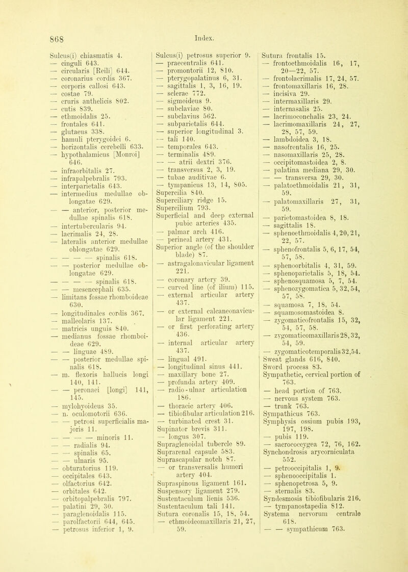 Sulcns(i) chiasmatis 4. — cinguli 643. — circularis [Reili] 644. — coronarius cordis 367. — corporis callosi 643. — costae 79. — cruris anthelicis 802. — cutis 839. — ethmoidalis 25. — frontales 641. — glutaeus 338. — hamuli pterygoidei 6. — horizontalis cerebelli 633. — hypothalamicus [Monroi] 646. — infraorbitalis 27. — infrapalpebralis 793. — interparietalis 643. — intermedius medullae ob- longatae 629. — — anterior, posterior me- dullae spinalis 618. — intertubercularis 94. — lacrimalis 24, 28. — lateralis anterior medullae oblongatae 629. — — — — spinalis 618. — — posterior medullae ob- longatae 629. — — — — spinalis 618. — — mesencepbali 635. — limitans fossae rbomboideae 630. — iongitudinales cordis 367. — malleolaris 137. — matricis unguis 840. — medianus fossae rbomboi- deae 629. — — linguae 489. — — posterior medullae spi- nalis 618. I — m. flexoris ballucis longi ' 140, 141. — — peronaei L^ongi] 141, 145. — mylobyoideus 35. — n. oculomotorii 636. — — petrosi superficialis ma- joris 11. — — — — minoris 11. — — radialis 94. — — spinalis 65. — — ulnaris 95. — obturatorius 119. — occipitales 643. — olfactorius 642. — orbitales 642. — orbitopalpebralis 797. — palatini 29, 30. — paraglenoidalis 115. — parolfactorii 644, 645. — petrosus inferior 1, 9. Sulcus(i) petrosus superior 9. — praecentralis 641. — promontorii 12, 810. — pterygopalatinus 6, 31. — sagittalis 1, 3, 16, 19. — sclerae 772. — sigmoideus 9. — subclaviae 80. — subclavius 562. — subparietalis 644. — superior longitudinal 3. — tali 140. — temporales 643. — terminalis 489. — — atrii dextri 376. — transversus 2, 3, 19. — tubae auditivae 6. — tympanicus 13, 14, 805. Supercilia 840. Superciliary ridge 15. Supercilium 793. Superficial and deep external pubic arteries 435. — palmar arch 416. — perineal artery 431. Superior angle (of the shoulder blade) 87. — astragalonavicular ligament 221. — coronary artery 39. — curved line (of ilium) 115. — external articular artery 437. — or external calcaneonavicu- lar ligament 221. — or first perforating artery 436. — internal articular artery 437. — lingual 491. — longitudinal sinus 441. — maxillary bone 27. — profunda artery 409. — radio - ulnar articulation 186. — thoracic artery 406. — tibiofibular articulation 216. — turbinated crest 31. Supinator brevis 311. — longus 307. Supraglenoidal tubercle 89. Suprarenal capsule 583. Suprascapular notch 87. — or transversalis humeri artery 404. Supraspinous ligament 161. Suspensory ligament 279. Sustentaculum lienis 536. Sustentaculum tali 141. Sutura coronalis 15, 18, 54. — ethmoideomaxillaris 21, 27, 59. Sutura frontalis 15. — frontoetbmoidalis 16, 17, 20—22, 57. — frontolacrimalis 17, 24, 57. — frontomaxillaris 16, 28. — incisiva 29. — intermaxillaris 29. — internasalis 25. — lacrinioconcbalis 23, 24. — lacrimomaxillaris 24, 27, 28, 57, 59. — lambdoidea 3, 18. — nasofrontalis 16, 25. — nasomaxillaris 25, 28. — occipitomastoidea 2, 8. — palatina mediana 29, 30. — — transversa 29, 30. — palatoetbmoidalis 21, 31, 59. —■ palatomaxillaris 27, 31, 59. — parietomastoidea 8, 18. — sagittalis 18. — spbenoetbraoidalis 4,20, 21, 22, 57. — spbenofrontalis 5, 6, 17, 54, 57, 58. — spbenoorbitalis 4, 31, 59. — spbenoparietalis 5, 18, 54. —• sphenosquamosa 5, 7, 54. — spbenozygomatica 5, 32, 54, 57, 58. — squamosa 7, 18, 54. — squamosomastoidea 8. — zygomaticofrontalis 15, 32, 54, 57, 58. — zygomaticomaxillaris 28,32, 54, 59. — zygomaticotemporalis 32,54. Sweat glands 616, 840. Sword process 83. Sympathetic, cervical portion of 763. — bead portion of 763. — nervous system 763. — trunk 763. Sympatbicus 763. Symphysis ossium pubis 193, 197, 198. — pubis 119. — sacrococcygea 72, 76, 162. Synchondrosis arycorniculata 552. — petrooccipitalis 1, 9. — spbenooccipitabs 1. I — spbenopetrosa 5, 9. — sternalis 83. Syndesmosis tibiofibularis 216. ' — tympanostapedia 812. Systema nervorum centrale 618. — — sympatbicum 763.