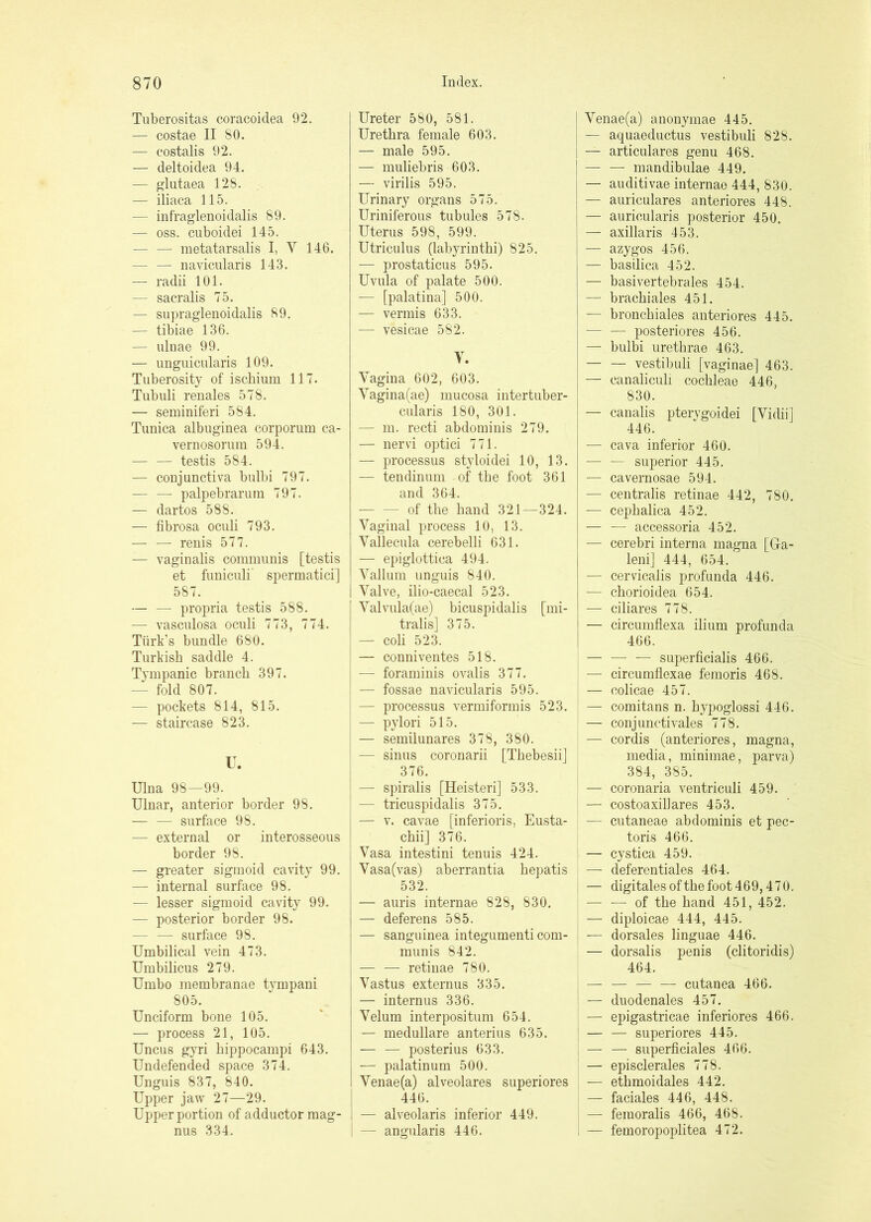 Tuberositas coracoidea 92. — costae II 80. — costalis 92. — deltoidea 94. — glutaea 128. — iliaca 115. — infraglenoidalis 89. — OSS. cuboidei 145. — — raetatarsalis I, V 146. — — navicularis 143. — radii 101. — sacralis 75. — supraglenoidalis 89. — tibiae 136. — ulnae 99. — unguicularis 109. Tuberosity of ischium 117. Tubuli renales 578. — seminiferi 584. Tunica albuginea corporum ca- vernosoruin 594. — — testis 584. — conjunctiva bulbi 797. — — palpebrarum 797. — dartos 588. — fibrosa oculi 793. — — renis 577. — vaginalis communis [testis et funiculi' spermatici] 587. — — propria testis 588. — vasculosa oculi 773, 774. Turk’s bundle 680. Turkish saddle 4. Tympanic branch 397. — fold 807. — pockets 814, 815. — staircase 823. U. Ulna 98—99. Ulnar, anterior border 98. — — surface 98. — external or interosseous border 98. — greater sigmoid cavity 99. — internal surface 98. — lesser sigmoid cavity 99. — posterior border 98. — — surface 98. Umbilical vein 473. Umbilicus 279. Umbo membranae tvmpani 805. Unciform bone 105. — process 21, 105. Uncus gyri hippocampi 643. Undefended space 374. Unguis 837, 840. Upper jaw 27—29. Upper portion of adductor mag- nus 334. Ureter 580, 581. Urethra female 603. — male 595. — muliebris 603. — virilis 595. Urinary organs 575. Uriniferous tubules 578. Uterus 598, 599. Utriculus (labyrinthi) 825. — prostaticus 595. Uvula of palate 500. — [palatina] 500. — vermis 633. — vesicae 582. Y. Vagina 602, 603. Vagina(ae) mucosa intertuber- cularis 180, 301. — 111. recti abdominis 279. — nervi optici 771. — processus styloidei 10, 13. — tendinum of the foot 361 and 364. — — of the hand 321—324. Vaginal process 10, 13. Vallecula cerebelli 631. — epiglottica 494. Vallum unguis 840. Valve, ilio-caecal 523. Valvula(ae) bicuspidalis [nii- tralis] 375. — coh 523. — conniventes 518. — foraminis ovalis 377. — fossae navicularis 595. — processus vermiformis 523. — pylori 515. ! — semilunares 378, 380. I — sinus coronarii [ThebesiiJ 376. — spiralis [Heisteri] 533. — tricuspidalis 375. — V. cavae [inferioris, Eusta- chii] 376. Vasa intestini tenuis 424. Vasa(vas) aberrantia hepatis 532. — auris internae 828, 830. — deferens 585. — sanguinea integumenti com- munis 842. — — retinae 780. Vastus externus 335. — intern us 336. Velum interpositurn 654. — medullare anterius 635. — — posterius 633. — palatinum 500. Venae(a) alveolares superiores I 446. i — alveolaris inferior 449. i — angiilaris 446. Venae(a) anonymae 445. — aquaeductus vestibuli 828. 1 — articulares genu 468. ' — — mandibulae 449. ; — auditivae internae 444, 830. I — auriculares anteriores 448. I — auricularis posterior 450. i — axillaris 453. I — azygos 456. j — basilica 452. I — basivertebrales 454. — brachiales 451. — bronchiales anteriores 445. — — posteriores 456. — bulbi urethrae 463. — — vestibuli [vaginae] 463. — canalicuh cochleae 446, 830. — canalis ptervgoidei [Vidii] 446. — cava inferior 460. — — superior 445. — cavernosae 594. — centralis retinae 442, 780. — cephalica 452. i — — accessoria 452. — cerebri interna magna [Ga- leni] 444, 654. — cervicalis profunda 446. — chorioidea 654. — ciHares 778. — circumfiexa ilium profunda 466. — — — superficialis 466. — circumflexae femoris 468. — colicae 457. — comitans n. hyi)oglossi 446. — conjunctivales 778. — cordis (anteriores, magna, media, minimae, parva) 384, 385. — coronaria ventriculi 459. — costoaxillares 453. — cutaneae abdominis et pec- toris 466. — cystica 459. — deferentiales 464. — digitalesofthe foot 469,470, — — of the hand 451, 452. — diploicae 444, 445. •— dorsales linguae 446. — dorsalis penis (clitoridis) 464. — — — — cutanea 466. — duodenales 457. — epigastricae inferiores 466. — — superiores 445. — — superficiales 466. — episclerales 778. — ethmoidales 442. — faciales 446, 448. — femoralis 466, 468. — femoropoplitea 472.