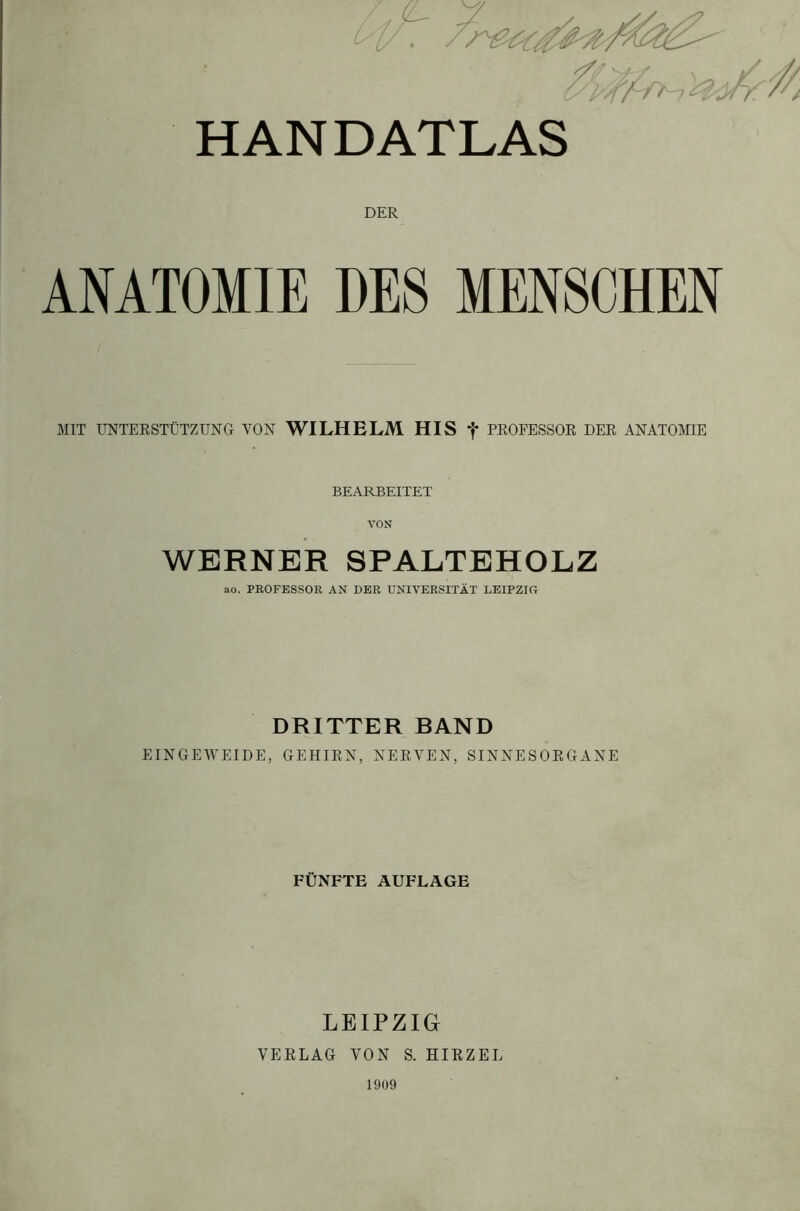 HANDATLAS ANATOMIE DER DES MENSCHEN MIT UNTERSTÜTZUNG VON WILHELM HIS f PROFESSOR DER ANATOMIE BEARBEITET VON WERNER SPALTEHOLZ ao. PROFESSOR AN DER UNIVERSITÄT LEIPZIG DRITTER BAND EINGEWEIDE, GEHIRN, NERVEN, SINNESORGANE FÜNFTE AUFLAGE LEIPZIG VERLAG VON S. HIRZEL