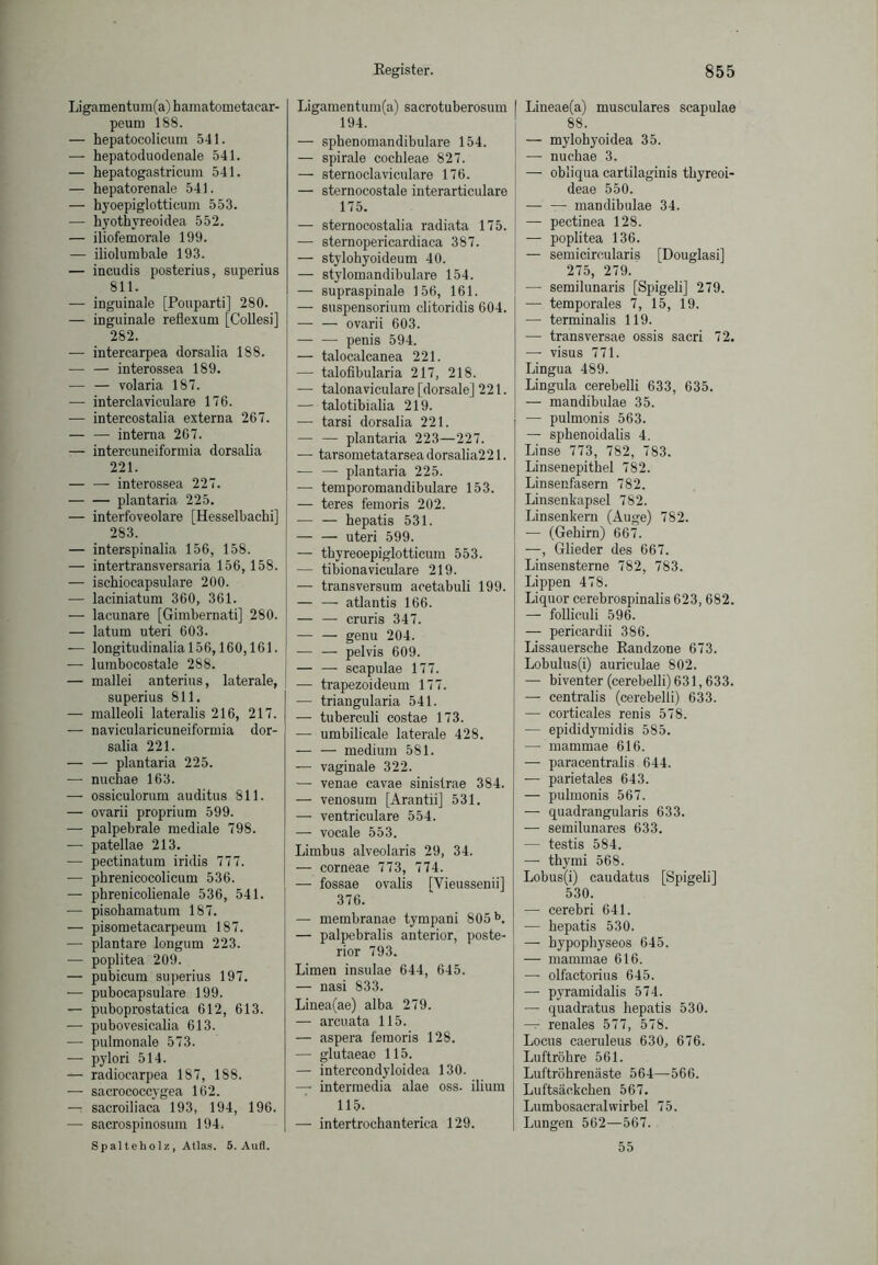 Ligamentum(a) hamatometaear- peum 188. — hepatocolicum 541. — hepatoduodenale 541. — hepatogastricum 541. — hepatorenale 541. — hyoepiglotticum 553. — hyothyreoidea 552. — iliofemorale 199. — iliolumbale 193. — incudis posterius, superius 811. — inguinale [Pouparti] 280. — inguinale reflexum [Collesi] 282. — intercarpea dorsalia 188. — — interossea 189. — — volaria 187. — interclaviculare 176. — intercostalia externa 267. — — interna 267. — intercuneiformia dorsalia 221. interossea 227. plantaria 225. — interfoveolare [Hesselbachi] 283. — interspinalia 156, 158. — intertransversaria 156,158. — ischiocapsulare 200. — laciniatum 360, 361. — lacunare [Gimbernati] 280. — latum uteri 603. — longitudinalia 156,160,161. — lumbocostale 288. — mallei anterius, laterale, superius 811. — malleoli lateralis 216, 217. — navicularicuneiformia dor- salia 221. — — plantaria 225. — nuchae 163. — ossiculorum auditus 811. — ovarii proprium 599. — palpebrale mediale 798. — patellae 213. — pectinatum iridis 777. — phrenicocolicum 536. — pbrenicolienale 536, 541. —- pisohamatum 187. — pisometacarpeum 187. — plantare longum 223. — poplitea 209. — pubicum superius 197. — pubocapsulare 199. — puboprostatica 612, 613. — pubovesicalia 613. — pulmonale 573. — pylori 514. — radiocarpea 187, 188. — sacrococcygea 162. — sacroiliaca 193, 194, 196. — sacrospinosum 194. Spalteholz, Atlas. 5. Aufl. Eegister. Ligamentum(a) sacrotuberosum 194. — sphenomandibulare 154. — spirale cochleae 827. — sternoclaviculare 176. — sternocostale interarticulare 175. — sternocostalia radiata 175. — sternopericardiaca 387. — stylohyoideum 40. — stylomandibulare 154. — supraspinale 156, 161. — Suspensorium clitoridis 604. — — ovarii 603. — — penis 594. — talocalcanea 221. — talofibularia 217, 218. — talonaviculare [dorsale] 221. — talotibialia 219. — tarsi dorsalia 221. — — plantaria 223—227. — tarsometatarseadorsalia221. — — plantaria 225. — temporomandibulare 153. — teres femoris 202. — — hepatis 531. — — uteri 599. — tbyreoepiglotticum 553. — tibionaviculare 219. — transversum acetabuli 199. — —• atlantis 166. — — cruris 347. — — genu 204. — — pelvis 609. — — scapulae 177. — trapezoideum 177. — triangularia 541. — tuberculi costae 173. — umbilicale laterale 428. — — medium 581. — vaginale 322. — venae cavae sinistrae 384. — venosum [Arantii] 531. — ventriculare 554. — vocale 553. Limbus alveolaris 29, 34. — corneae 773, 774. — fossae ovalis [Vieussenii] 376. — membranae tympani 805b. — palpebralis anterior, poste- rior 793. Limen insulae 644, 645. — nasi 833. Linea(ae) alba 279. — arcuata 115. — aspera femoris 128. — glutaeao 115. — intercondyloidea 130. — intermedia alae oss. ilium 115. — intertrochanterica 129. 855 Lineae(a) musculares scapulae 88. — mylohyoidea 35. —- nuchae 3. — obliqua cartilaginis thyreoi- deae 550. — — mandibulae 34. — pectinea 128. — poplitea 136. — semicircularis [Douglasi] 275, 279. — semilunaris [Spigeli] 279. — temporales 7, 15, 19. — terminalis 119. — transversae ossis sacri 72. — visus 771. Lingua 489. Lingula cerebelli 633, 635. — mandibulae 35. — pulmonis 563. — sphenoidalis 4. Linse 773, 782, 783. Linsenepithel 782. Linsenfasern 782. Linsenkapsel 782. Linsenkern (Auge) 782. — (Gehirn) 667. —, Glieder des 667. Linsensterne 782, 783. Lippen 478. Liquor cerebrospinalis 623,682. — folliculi 596. — pericardii 386. Lissauersche Randzone 673. Lobulus(i) auriculae 802. — biventer (cerebelli) 631,633. — centralis (cerebelli) 633. — corticales renis 578. — epididymidis 585. — mammae 616. — paracentralis 644. — parietales 643. — pulmonis 567. — quadrangularis 633. — semilunares 633. — testis 584. — thymi 568. Lobus(i) caudatus [Spigeli] 530. — cerebri 641. — hepatis 530. — hypophyseos 645. — mammae 616. — olfactorius 645. — pyramidalis 574. — quadratus hepatis 530. — renales 577, 578. Locus caeruleus 630, 676. Luftröhre 561. Luftröhrenäste 564—566. Luftsäckchen 567. Lumbosacralwirbel 75. Lungen 562—567. 55