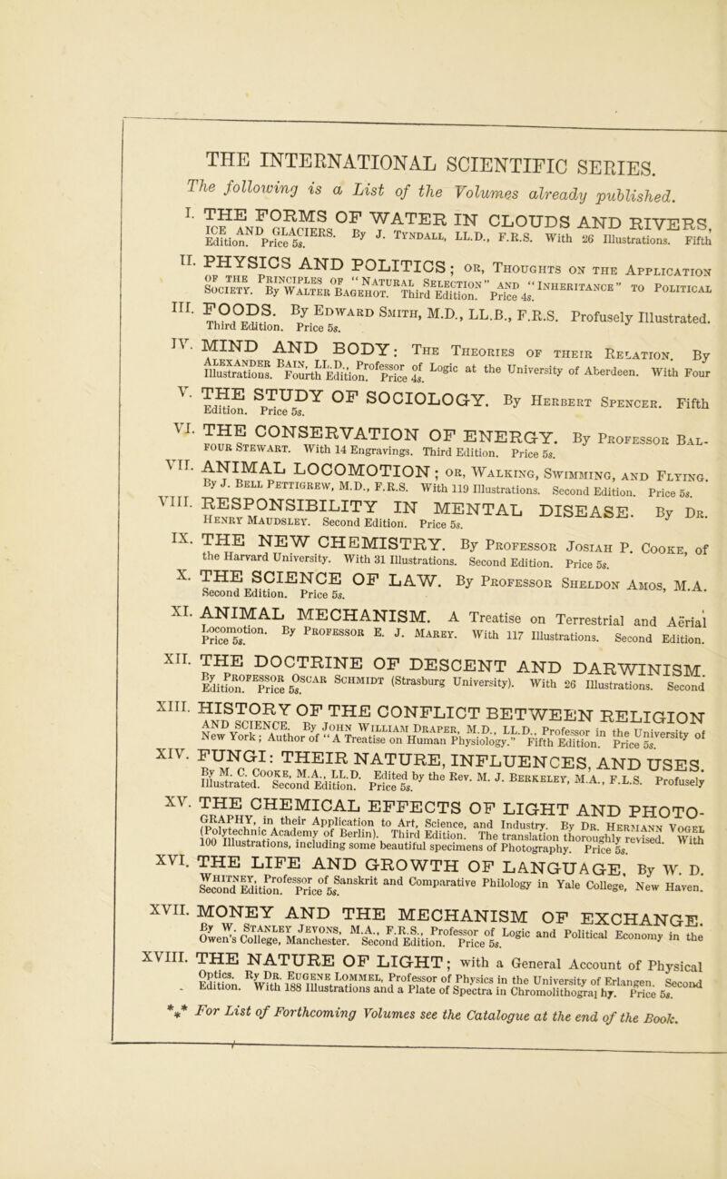 The following is a List of the Volumes already puhlished. I. THE FORMS OF WATER IN CLOUES AND HIVERS ICE AND GLACIERS. By J Tyndall LL D F R S With tu + *■ -r^-r J Edition. Price 5«. ^ J-ïauall, L.K.b. With 26 liiustrations. Fifth II. PHYSIGS AND POLITICS ; or, Thorghts on the Application SoCiTtI B^WAmL'baGEHO™''!^ POLITICAL ■ ^IND and BODY : The Théories of their Relation By iSSs. pourtS ES^tion:°%rice 1 y. VI. VIII By Herbert Spencer. Fifth By Professor Bal- THE STUDY OF SOCIOLOGY. Edition. Price 5s. THE CONSERVATION OF ENERGY. FOUR Stewart. With 14 Engravings. Third Edition. Price 5s. ^ locomotion ; OR, Walking, Swimming, and Flting ByJ.BEiLPETTlGREW,M.D.,F.R.S. With 119 Ilinstrations. Second Edition. Price 5s. RESPONSIBILITY IN MENTAL DISEASE. By Dr. Henry Maudsley. Second Edition. Price 5s. ^ THE NEW CHEMISTRY. By Professor Josiah P. Cooke of the Harvard University. With 31 liiustrations. Second Edition. Price 5s. X. THE SCIENCE OF LAW. By Professor Sheldon Amos, MA Second Edition. Price 5s. XI. ANIMAL MECHANISM. A Treatise on Terrestrial and Aènal Mc75l“°- P^O^^SSOR E. J. MAREY. With 117 lUustrations. Second Edition. doctrine of descent and darwinism Hv PR.OT7l7.fi.QAIÎ A l> Q/imiiTTTNm tt • ... ^tt» i * With 26 Illustrations. Second IX. By Professor Oscar Schmidt (Strasburg University) Edition. Price 5s. XIII. HISTORY OF THE CONFLICT BETWEEN RELIGION XIV. FUNGI: THEIR NATURE, INFLUENCES, AND USES Illustrated^^Tcond EdiSn’?- Pricet.’^ B-B-S- Profuseï; effects of light and photo- 00 ^ Berlin) Third Edition. The translation tLroughl7rvts7 S 100 Illustrations, including sonie beautiful specimens of Photography. Price 5s. XVI. THE LIFE AND GROWTH OF LANGUAGE By W D Sn™lditi?n°''TrLe Comparative Philology in Yale College; New Haven. XVII. MONEY AND THE MECHANISM OF EXCHANGE Se?.clïerManSr,*'âÆ^ In ta NATURE OF LIGHT ; with a General Account of Physical Optics. Ry Dr. Eugene Lommel, Professor of Physics in the Universitv of Frlim?pn . Edition. With 188 mustrations and a Plate of Spectra in Chro7ôli7ôïaYh^^^ 5? ^ For List of Forthcoming Volumes see the Catalogue at the end of the Book. i-