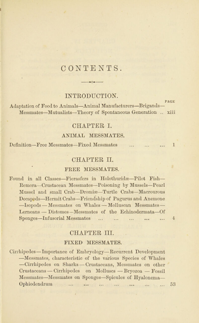 CONTENTS. INTRODUCTION. PACK Adaptation of Food to Animais—Animal Manufacturers—Brigands— Messmates—Mutualists—Tlieory of Spontaneous Génération .. xiii CHAPTER I. ANIMAL MESSMATES. Définition—Free Messmates—Fixed Messmates ... ... ... 1 CHAPTER II. FKEE MESSMATES. Found in ail Classes—Fierasfers in Ilolothuridæ—Pilot Fisli— Rémora—Crustacean IMessmates—Poisoning by Mussels—Pearl Mussel and small Crab—Dromiœ—Turtle Crabs—INIacronrous Decapods—Hennit Crabs—Friendship of Pagurus and Anemono —Isopods — Messmates on Whales — Molluscan Messmates— Lerneans — Distomes—Messmates of the Echinodermata—Of Sponges—Infusorial Messmates ... ... ... ... ... 4 CHAPTER III. FIXED MESSMATES. Cirrhipedes—Importance of Embryology—Récurrent Development —Messmates, characteristic of the varions Species of Whales —Cirrhipedes on Sharks — Crustaceans, Messmates on other Crustaceans — Cirrhipedes on Molluscs — Bryozoa — Fossil Messmates—Messmates on Sponges—Spiculés of Ilyalonema— Ophiodcndrum 53 • • t