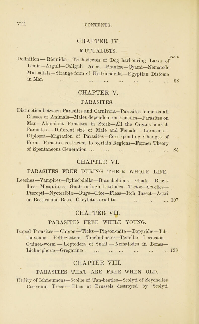 CHAPTEH IV. MUTUALISTS. Définition Eicinidæ— Trichodectes of Dog harbouring Larva of Tænia—Arguli—Caligiüi—Ancei—Pranizæ—Cyami—Nematode Mutualists—Strange form of Histriobdellæ—Egyptian Distome Man C8 CHAPTER Y. PAEASITES. Distinction between Parasites and Carnivora—Parasites found on ail Classes of Animais—Males dépendent on Eemales—Parasites on —Abundant Parasites in Stork—Ail tbe Organs nourisb Parasites — Different size of Male and Female — Lerneans— Diplozoa—Migration of Parasites—Corresponding Changes of Form—Parasites restricted to certain Eegions—Former Theory of Spontaneous Génération ... ... ... ... ... ... 85 CHAPTER VI. PAEASITES FEEE DUEING THEIE WHOLE LIFE. I .eeches —V ampires—Cylicobdellæ—Branchellions — Gnats—Black- flies—Mosquitoes—Gnats in high Latitudes—Tsetse—Ox-flies— Pteropti—Nycteribiæ—Bugs—Lice—Fleas—Itch Insect—Acari on Beetles and Bees—Cheyletus eruditus ... .. ... 107 CHAPTER VII. PAEASITES FEEE WHILE YOUNG. Isopod Parasites — Chigoe — Ticks— Pigeon-mite—Bopyridæ—Ich- thoxenus — Peltogasters —Tracheliastes—Penellæ—Lerneans— Guinea-worm — Leptodera of Snail — Nematodes in Bones— Lichnophoræ—Gregarinæ ... ... ... ... 138 CHAPTER VIH. PAEASITES THAT AEE FEEE WHEN OLD. Utility of Ichneumons—Scoliæ of Tan-beetles—Scolyti of Seychelles Cocoa-nut Trees—Elms at Brussels destroyed by Scolyti