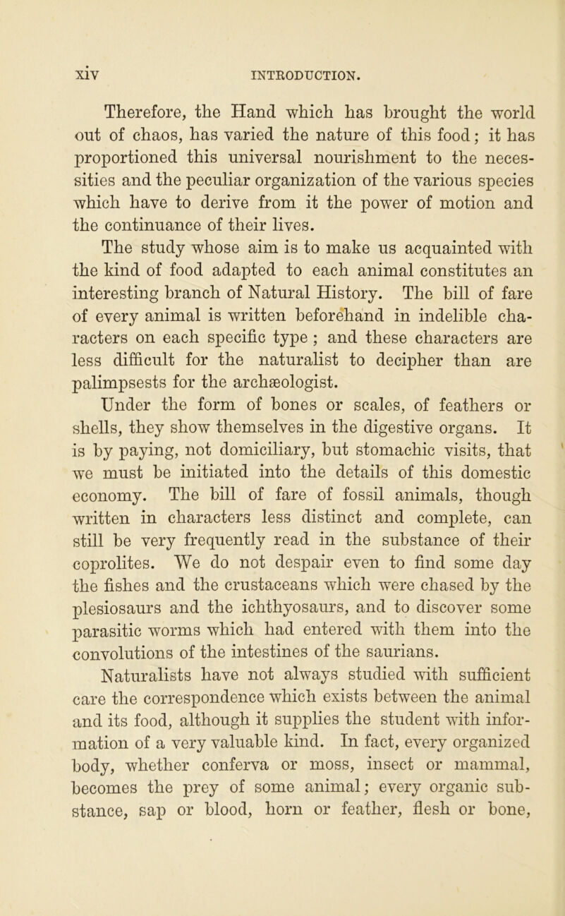 Therefore, the Hand which has brought the world out of chaos, has varied the nature of this food ; it has proportioned this universal nourishment to the neces- sities and the peculiar organization of the varions species which hâve to dérivé from it the power of motion and the continuance of their lives. The study whose aim is to make us acquainted with the kind of food adapted to each animal constitutes an interesting hranch of Natural History. The bill of fare of every animal is written beforehand in indelible cha- racters on each spécifie type ; and these characters are less difficult for the naturalist to decipher than are palimpsests for the archæologist. Under the form of bones or scales, of feathers or shells, they show themselves in the digestive organs. It is by paying, not domiciliary, but stomachic visits, that we must be initiated into the details of this domestic economy. The bill of fare of fossil animais, though written in characters less distinct and complété, can still be very frequently read in the substance of their coprolites. We do not despair even to find some day the fishes and the crustaceans which were chased by the plesiosaurs and the ichthyosaurs, and to discover some parasitic worms which had entered with them into the convolutions of the intestines of the saurians. Naturalist s hâve not always studied with sujBÊcient care the correspondence which exists between the animal and its food, although it supplies the student with infor- mation of a very valuable kind. In fact, every organized body, whether conferva or moss, insect or mammal, becomes the prey of some animal; every organic sub- stance, saj) or blood, horn or feather, flesh or bone.