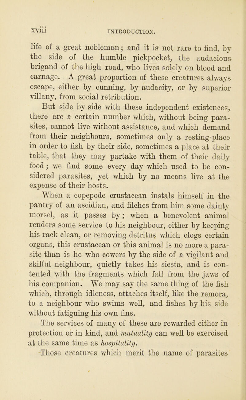 life of a great nobleman ; and it is not rare to find, by the side of the humble pickpocket, the audacious brigand of the high road, who lives solely on blood and carnage. A great proportion of these créatures always escape, either by cunning, by audacity, or by superior villany, from social rétribution. But side by side with these independent existences, there are a certain number which, without being para- sites, cannot live without assistance, and which demand from their neighbours, sometimes only a resting-place in order to fish by their side, sometimes a place at their table, that they may partake with them of their daily food ; w^e find some every day which used to be con- sidered parasites, yet which by no means live at the expense of their hosts. When a copepode crustacean instals himself in the pantry of an ascidian, and filches from him some dainty morsel, as it passes by ; when a benevolent animal renders some service to his neighbour, either by keeping his rack clean, or removing détritus which clogs certain organs, this crustacean or this animal is no more a para- site than is he who cowers by the side of a vigilant and skilful neighbour, quietly takes his siesta, and is con- tented with the fragments which fall from the jaws of his companion. We may say the same thing of the fish which, through idleness, attaches itself, like the rémora, to a neighbour who swims well, and fishes by his side without fatiguing his own fins. The services of many of these are rewarded either in protection or in kind, and mutuality can well be exercised at the same time as hospitality. Those créatures which merit the name of parasites.