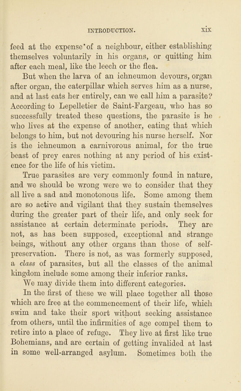 feed at tlie expense‘of a neiglibour, eitlier establishing themselves yolimtarily in liis organs, or quitting him after each meal, like the leech or the flea. But when the larva of an ichneumon devours, organ after organ, the Caterpillar which serves him as a nurse, and at last eats lier entirely, can we call him a parasite? According to Lepelletier de Saint-Fargeau, who lias so successfully treated these questions, the parasite is he who lives at the expense of another, eating that which helongs to him, but not devouring his nurse lier self. Nor is the ichneumon a carnivorous animal, for the true beast of prey cares nothing at any period of his exist- ence for the life of his victim. True parasites are very commonly found in nature, and we should be wrong were we to consider that they ail live a sad and monotonous life. Some among them are so active and vigilant that they sustain themselves during the greater part of their life, and only seek for assistance at certain determinate periods. They are not, as has been supposed, exceptional and strango beings, without any other organs than those of self- preservation. There is not, as was formerly supposed, a class of parasites, but ail the classes of the animal kingdom include some among their inferior ranks. We may divide them into different categories. In the first of these we will place together ail those which are free at the commencement of theh’ life, which swim and take their sport without seeking assistance from others, until the infirmities of âge comj)el them to retire into a place of refuge. They live at first like true Bohemians, and are certain of getting invalided at last in some well-arranged asylum. Sometimes both the