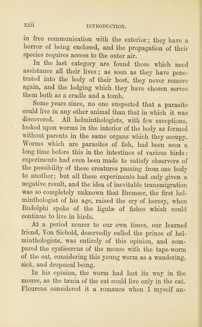 in frcG comrnunicRtion with tlio cxtcrior ^ tlioy liavo a liorror of being enclosed, and the propagation of their species requires access to the outer air. In the last category are found those which need assistance ail their lives ; as soon as they hâve pene- trated into the body of their host, they never remove again, and the lodging which they hâve chosen serves them both as a cradle and a tomb. Some years since, no one suspected that a parasite could live in any other animal than that in which it was discovered. AU helminthologists, with few exceptions, looked upon worms in the interior of the body as formed without parents in the same organs which they occupy.. Worms which are parasites of fish, had been seen a long time before this in the intestines of varions birds : experiments had even been made to satisfy observera of the possibility of these créatures passing from one body to another; but ail these experiments had only given a négative resuit, and the idea of inévitable transmigration was so completely unknown that Bremser, the first hel- minthologist of his âge, raised the cry of heresy, when Eudolphi spoke of the ligulæ of fishes which could continue to live in birds. At a period nearer to our own times, our learned friend. Von Siebold, deservedly called the prince of hel- minthologists, was entirely of this opinion, and com- pared the cysticercus of the mouse with the tape-worm of the cat, considering this young worm as a wandering, sick, and dropsical being. In his opinion, the worm had lost its way in the mouse, as the tænia of the cat could live only in the cat. Flourens considered it a romance when I myself an-