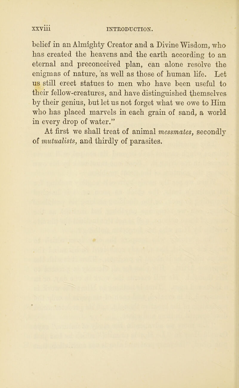 belief in an Almiglity Creator and a Divine Wisdom, wbo lias created the heavens and the eartb according to an eternal and preconceived plan, can alone résolve the enigmas of nature, 'as well as those of human life. Let us still erect statues to men who hâve been useful to their fellow-creatures, and hâve distinguished themselves by their genius, but let us not forget what we owe to Him who has placed marvels in each grain of sand, a world in every drop of water.” At first we shall treat of animal messmates, secondly of mutualists, and thirdly of parasites.