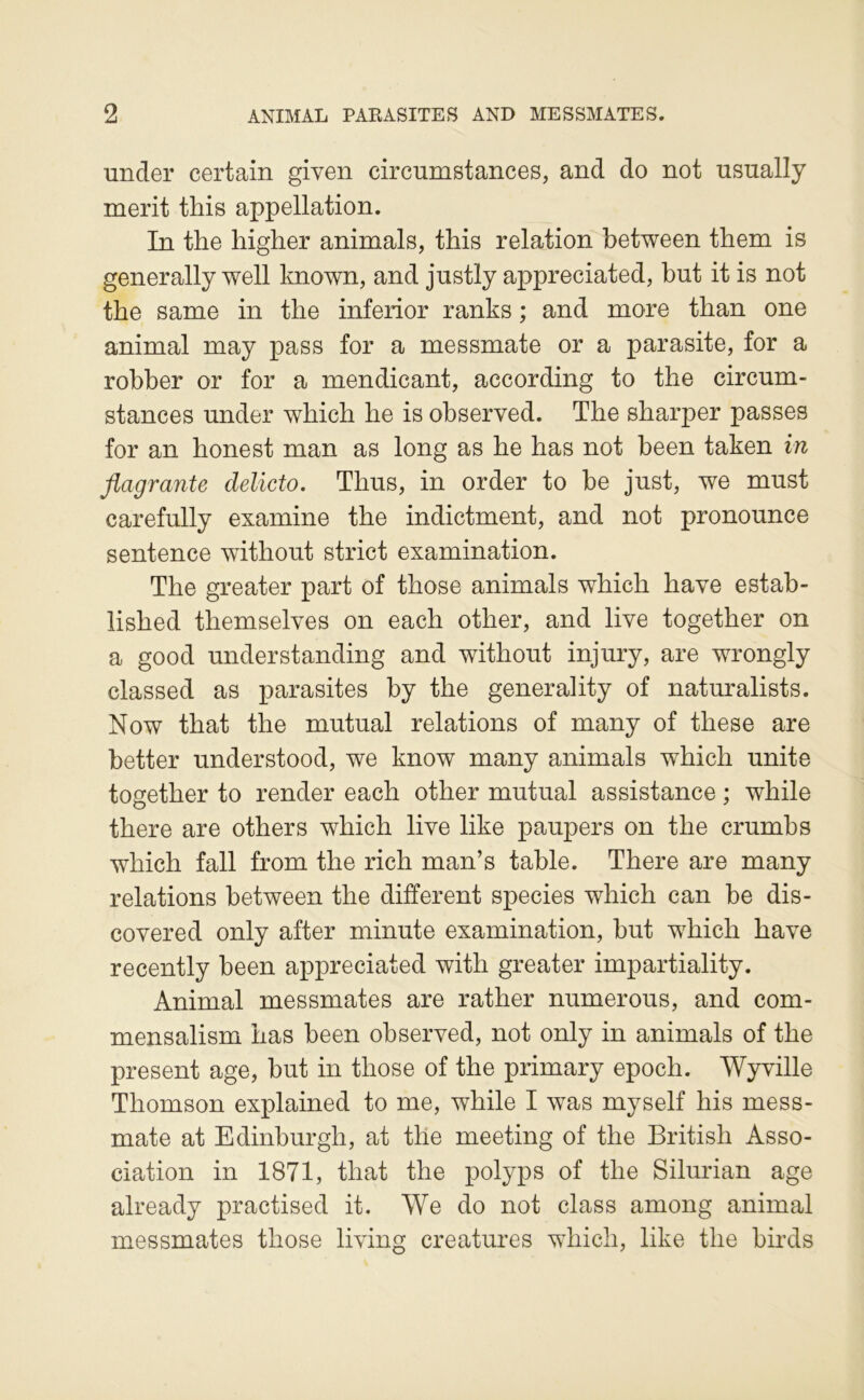 under certain given circumstances, and do not nsually merit this appellation. In the higher animais, this relation hetween them is generally well known, and justly appreciated, but it is not the same in the inferior ranks ; and more than one animal may pass for a messmate or a parasite, for a robber or for a mendicant, according to the circum- stances under which he is ohserved. The sharper passes for an honest man as long as he has not been taken in flagrante delicto. Thus, in order to be just, we must carefully examine the indictment, and not pronounce sentence without strict examination. The greater part of those animais which hâve estab- lished themselves on each other, and live together on a good understanding and without injury, are wrongly classed as parasites by the generality of naturalists. Now that the mutual relations of many of these are better understood, we know many animais which unité together to render each other mutual assistance ; while there are others which live like paupers on the crumbs which fall from the rich man’s table. There are many relations between the different species which can be dis- covered only after minute examination, but which hâve recently been appreciated with greater impartiality. Animal messmates are rather numerous, and com- mensalism has been observed, not only in animais of the présent âge, but in those of the primary epoch. Wyville Thomson explained to me, while I was myself his mess- mate at Edinburgh, at tlle meeting of the British Asso- ciation in 1871, that the polyps of the Silurian âge already practised it. We do not class among animal messmates those living créatures which, like the bii-ds