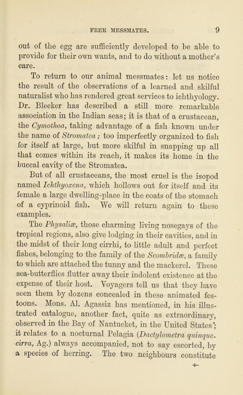 out of the egg are sufficiently developed to be able to provide for their own wants, and to do without a mother’s care. To return to our animal messmates : let us notice the resuit of the observations of a learned and sldlful naturalist wlio bas rendered great services to icbtliyology. Dr. Bleeker bas described a still more remarkable association in tbe Indian seas; it is tbat of a crustacean, tbe Cyînothoa, taking advantage of a fisb known under tbe name of Stromatea ; too imperfectly organized to fisb for itself at large, but more skilful in snapping up ail tbat cornes witbin its reacb, it makes its borne in tbe buccal cavity of tbe Stromatea. But of ail crustaceans, tbe most cruel is tbe isopod named Ichihyoxena, wbicb bollows out for itself and its female a large dwelling-place in tbe coats of tbe stomacb of a cyprinoid fisb. We will return again to tbese examples. Tbe Physaliæ, tbose cbarming living nosegays of tbe tropical régions, also give lodging in tbeir cavities, and in tbe midst of tbeir long cirrbi, to little adult and perfect fisbes, belonging to tbe family of tbe Scomhridæ, a family to wbicb are attacbed tbe tunny and tbe mackerel. Tbese sea-butterflies flutter away tbeir indolent existence at tbe expense of tbeir bost. Voyagers tell us tbat tbey bave seen tbem by dozens concealed in tbese animated fes- toons. Mons. Al. Agassiz bas mentioned, in bis illus- trated catalogue, anotber fact, quite as extraordinary, observed in tbe Bay of Nantucket, in tbe United States'; it relates to a nocturnal Pelagia {Dactylometra quinque. cirra, Ag.) always accompanied, not to say escorted, by a species of berring. Tbe two neigbbours constitute