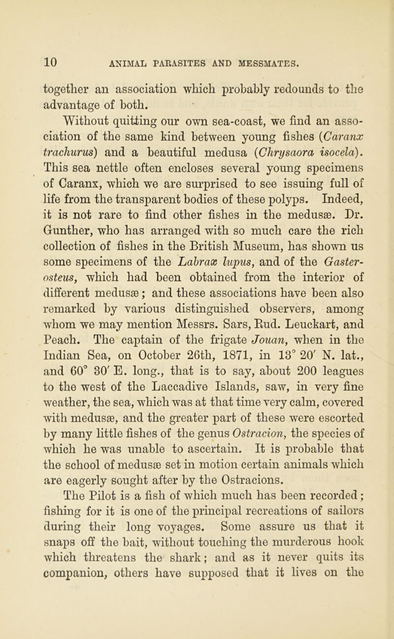 together an association which probably redounds to tbe advantage of both. Without quitling onr own sea-coast, we find an asso- ciation of the same kind between yonng fishes (Caranx trachurus) and a beautiful médusa {Chrysaora isocela). This sea nettle often encloses several young specimens of Caranx, which we are surprised to see issuing full of life from the transparent bodies of these polyps. Indeed, it is not rare to find other fishes in the medusæ. Dr. Gunther, who has arranged with so much care the rich collection of fishes in the British Muséum, has shown us some specimens of the Labrax lupus, and of the Gaster- osteus, which had been obtained from the interior of different medusæ ; and these associations hâve been also remarked by varions distinguished observers, among whom we may mention Messrs. Sars, Kud. Leuckart, and Peach. The captain of the frigate Jouan, when in the Indian Sea, on October 26th, 1871, in 13° 20' N. lat., and 60° 30' E. long., that is to say, about 200 leagues to the West of the Laccadive Islande, saw, in very fine weather, the sea, which was at that time very calm, covered with medusæ, and the greater part of these were escorted by many little fishes of the genus Ostracion, the species of which he was unable to ascertain. It is probable that the school of medusæ set in motion certain animais which are eagerly sought after by the Ostracions. The Pilot is a fish of which much has been recorded ; fishing for it is one of the principal récréations of sailors during their long voyages. Some assure us that it snaps off the hait, without touching the murderous hook which threatens the shark ; and as it never quits its companion, others hâve supposed that it lives on the