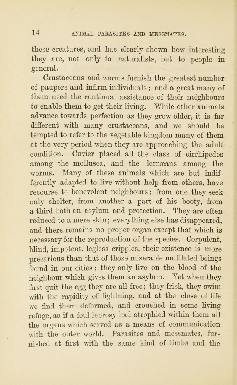 these créatures, and has clearly shown how interesting they are, not only to naturalists, but to people in general. Crustaceans and worms furnish the greatest number of paupers and infirm individuals ; and a great many of tbem need the continuai assistance of their neighbours to enable tbem to get their living, While other animais advance towards perfection as they grow older, it is far different with many crustaceans, and we should be tempted to refer to the vegetable kingdom many of them at the very period when they are approaching the adult condition. Cuvier placed ail the class of cirrhipedes among the mollusca, and the lernæans among the worms. Many of the se animais which are but indif- ferently adapted to live without help from others, hâve recourse to benevolent neighbours ; from one they seek only shelter, from another a part of his booty, from a third both an asylum and protection. They are often reduced to a mere skin; everything else has disappeared, and there remains no proper organ except that which is necessary for the reproduction of the species. Corpulent, blind, impotent, legless cripples, their existence is more precarious than that of those misérable mutilated beings found in our cities ; they only live on the blood of the neighbour which gives them an asylum. Yet when they first quit the egg they are ail free; they frisk, they swim with the rapidity of lightning, and at the close of life we find them deformed, and crouched in some living refuge, as if a foui leprosy had atrophied within them ail the organs which served as a means of communication with the outer world. Parasites and messmates, fur- nished at first with the same kind of limbs and the