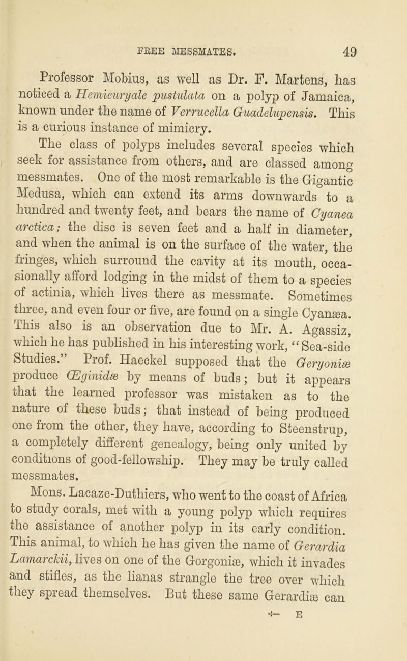 Professor Mobius, as well as Dr. F. Martens, bas noticecl a HemÏGuryale pustulata on a polyp of Jamaica, known under the name of Vcrrucella Guadelupensis. Tbis is a curions instance of mimicry. Tbe class of potyps includes severaî species wbicb seek for assistance from otbers, and are classed among messmates. One of tbe most remarkable is tbe Gigantic Médusa, wbicb can extend its arms downwards to a bundred and twenty feet, and bears tbe name of Cyanea arctica; tbe dise is seven feet and a balf in diameter, and wben tbe animal is on tbe surface of tbe water, tbe fringes, wbicb surround tbe cavity at its moutb, occa- sionally afford lodging in tbe midst of tbem to a species of actinia, wbicb lives tbere as messmate. Sometimes tbree, and even four or five, are found on a single Cyanasa. ïbis also is an observation due to Mr. A. Agassiz, wbicb be bas publisbed in bis interesting work, Sea-side Studies. Piof. Haeckel supposed tbat tbe GcTyoïiids produce (Eyïiiidsô by means of buds j but it appears tbat tbe learned professor was mistaken as to tbe nature of tbese buds; tbat instead of being produced one from tbe otber, tbey bave, according to Steenstrup, a completely different genealogy, being only united by conditions of good-fellowsbip. Tbey may be truly called messmates. Mons. Lacaze-Dutbiers, wbo went to tbe coast of Africa to study corals, met witb a young polyp wbicb requires tbe assistance of anotber polyp in its carly condition. Tbis animal, to wbicb be bas given tbe name of Gerardia Lamarckii, lives on one of tbe Gorgoniæ, wbicb it invades and stifles, as tbe lianas strangle tbe tree over wbicb tbey spread tbemselves. But tbese same Gerardiæ can E