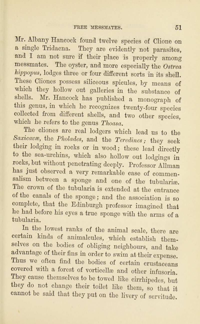 Mr. Albany Hancock found twelve species of Clione on a single Tridaena. They are evidently not parasites, and I am not sure if tbeir place is properly among messmates. The oyster, and more especially the Ostrea àippqpus, lodges three or four different sorts in its shell. These Cliones possess siliceous spiculés, by means of which they hollow out galleries in the substance of shells. Ml. Hancock bas published a monograph of this genus, in which he recognizes twenty-four species collected from different shells, and two other species, which he refers to the genus Thoasa. The cliones are real lodgers which lead us to the Saxicavw, the Plwlades, and the Teredines ; they seek their lodging in rocks or in wood ; these lead directly to the sea-urchins, which also hollow out lodgings in rocks, but without penetrating deeply. Professer Allman bas just observed a very remarkable case of commen- sahsm between a sponge and one of the tubulariæ. The Crown of the tubularia is extended at the entrance ofthe canals of the sponge; and the association is so complété, that the Edinburgh professer imagined that he had before his eyes a true sponge with the arms of a tubularia. In the^ lowest ranks of the animal scale, tliere are certain kinds of animalcules, which establish them- selves on the bodies of obliging neighboiirs, and take advantage of their fins in order to swim at their expense. Thus we often find the bodies of certain crustaeeans covered with a forest of vorticellæ and other infusoria. They cause themselves to be towed like cirrhqiedes, but they do not change their toilet like theni, so that it cannot be said that they put on the livery of servitude.