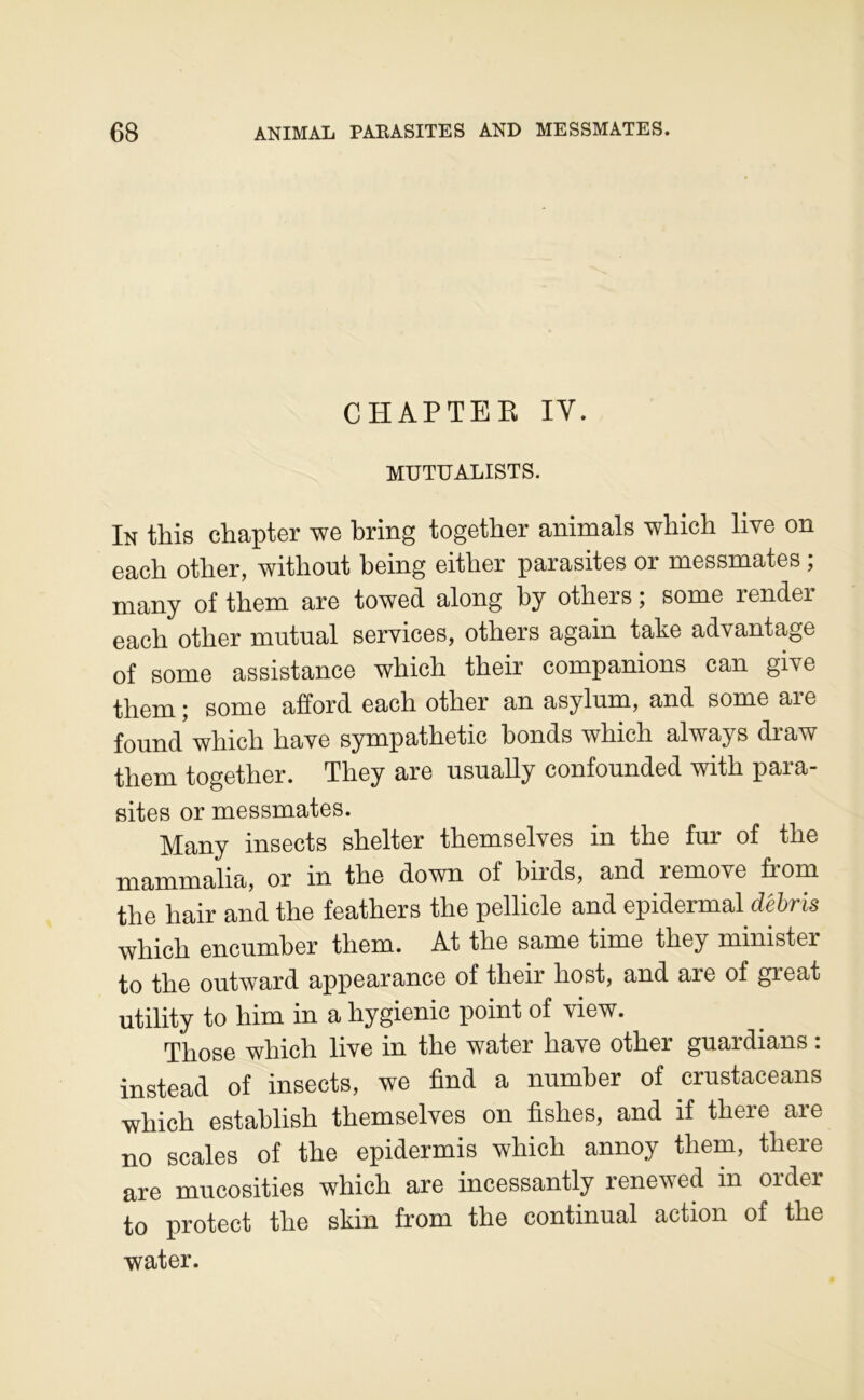 CHAPTEK IV. MUTUALISTS. In this chapter we bring together animais wliich live on each otlier, witliout being either parasites or messmates ; many of them are towed along by others ; some render each other mntual services, others again take advantage of some assistance which their companions can give them ; some afford each other an asylum, and some are found which hâve sympathetic bonds which always draw them together. They are usnally confounded with para- sites or messmates. Many insects shelter themselves in the fur of the mammalia, or in the down of birds, and remove from the hair and the feathers the pellicle and epidermal débris which encumber them. At the same time they ministei to the outward appearance of their host, and are of great utility to him in a hygienic point of view. Those which live in the water hâve other guardians : instead of insects, we find a nnmber of crustaceans which establish themselves on fishes, and if there are no scales of the epidermis which annoy them, there are mncosities which are incessantly renewed in order to protect the skin from the continuai action of the water.