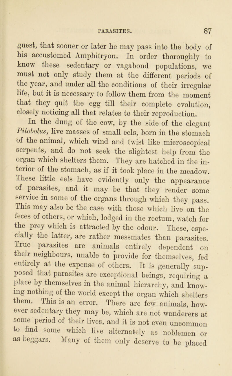 guest, that sooner or later lie may jiass into tlie body of his accustomed Amphitryon. In order thoroughly to know these sedentary or vagabond populations, we must not only study tliem at tlie different periods of the year, and under ail tlie conditions of their irregular life, but it is necessary to follow tliem from the moment that they quit the egg till their complété évolution, closely noticing ail that relates to their reproduction. In the dung of the cow, by the side of the élégant Piloholus, live masses of small eels, born in the stomach of the animal, which wind and twist like microscopical serpents, and do not seek the slightest help from the organ which shelters tliem. They are hatched in the in- terior of the stomach, as if it took jilace in the meadow. These little eels hâve evidently only the appearance of paiasites, and it may be that they render some service in some of the organs through which they pass. This may also be the case with those which live on the feces of others, or which, lodged in the rectum, watch for the prey which is attracted by the odour. These, espe- cially the latter, are rather messmates than parasites. True parasites are animais entirely dépendent on then neighbours, unable to provide for themselves, fed entirely at the expense of others. It is generally suji- posed that parasites are exceptional beings, requiring a place by themselves in the animal hierarchy, and know- ing nothing of the world except the organ which shelters them. This is an error. There are few’' animais, how- ever sedentary they may be, which are not wanderers at some period of their lives, and it is not even uncommon to find some which live alternately as noblemen or as beggars. Many of them only deserve to be placed