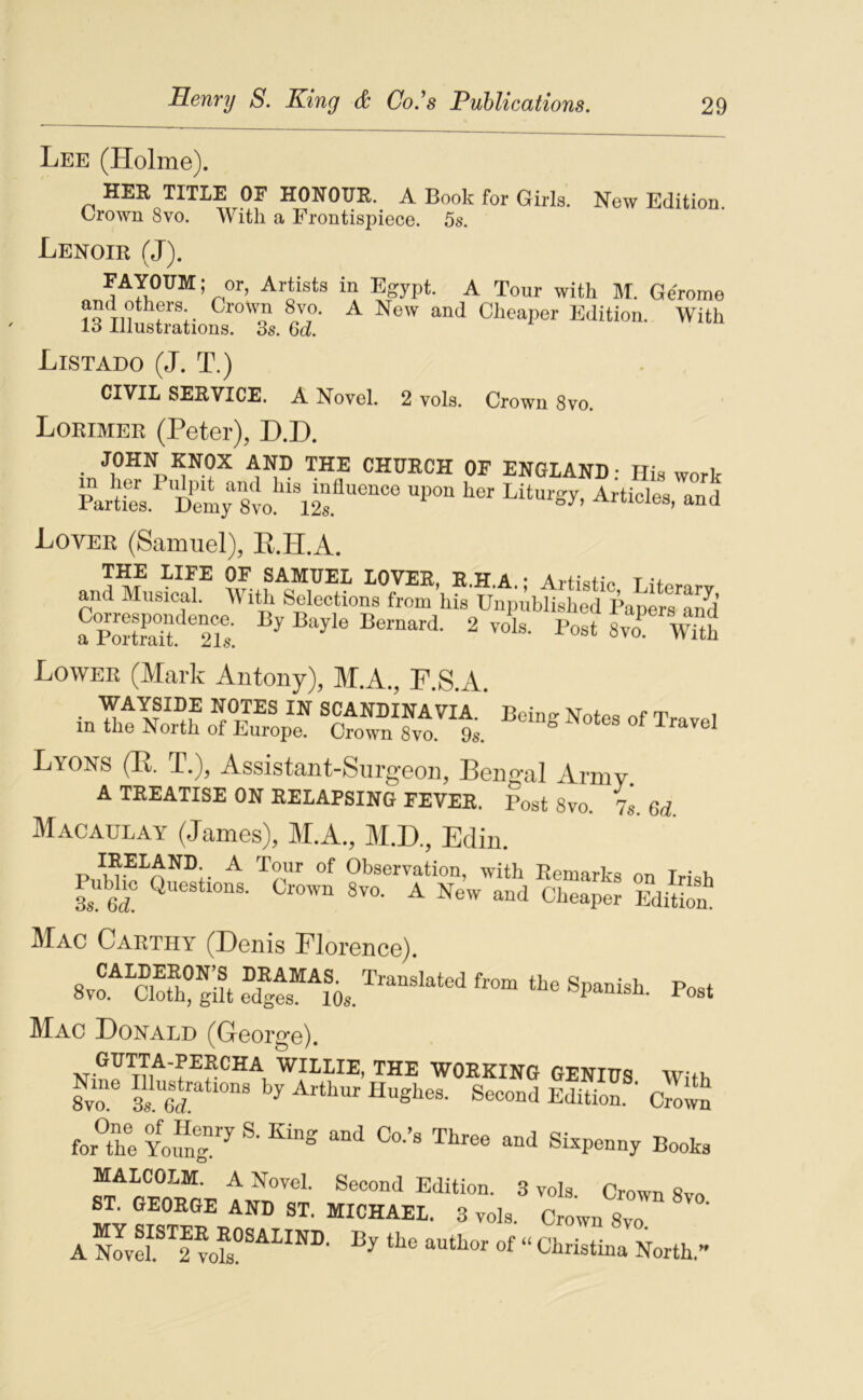 Lee (Holme). HER TITLE OE HONOUR. A Book for Girls. New Edition Crown 8vo. With a Frontispiece. 5s. Lenoir (J). FAYOUM ; or, Artists in Egypt. A Tour with M. Gérome and others Crown 8vo. A New and Cheaper Edition. With 13 Illustrations. 3s. Qd. Listado (J. T.) CIVIL SERVICE. A Novel. 2 vols. Crown 8vo. Lorimer (Peter), D.D. JOHN KNOX AND THE CHURCH OF ENGLAND: His work ëirt's. Semy'sm ^ d Lover (Samuel), E.H.A. THE LIFE OF SAMUEL LOVER, R.H.A * Arfi^tiV T and Musical. AVith Sélections from his Unpublished Papers aSd Lower (Mark Aiitony), M.A, F.S.A. WAYSIDE NOTES IN SCANDINAVIA. Bein<> No1p« T. 1 in the North of Europe. Crown 8vo. 9s. “ l’ave! Lyons (E. T.), Assistant-Surgeon, Bengal Armv A TEEATISE ON EEIAPSING FEVEE. Post 8vo. 7^ 6Æ Macaülay (James), M.A., M.D., Ediii. PiihUo^n,w- ^ Observation, with Eemarks on Irish 3s 6^ 8vo. A New and Ciieaper Edition Mac Caethy (Denis Florence) 8vo“âofh!|?t e““^V «P--!*- rost Mac Donald (George), W0EKIN6 GENIUS With 8vô â 6d™ “®bes. Second Edition. ' Crown for°the Yo4 ®- “J Sizpenny Booka MALCOLM. A Novel. Second Edition. 3 vols Crown 8vo Crown 8vo  A Novel 2 “ CMstina North.”