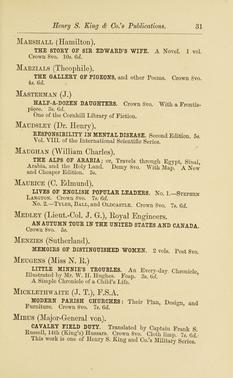 Marshall (Hamilton). THE STORY OF SIR EDWARD’S WIFE. A Novel. 1 vol. Crown 8vo. 10s. Qd. Maezials (Théophile). THE GALLERY OF PIGEONS, and other Pooms. Crown 8vo. 4s. Qd. Masterman (J.) HALF-A-DOZEN DAUGHTERS. Crown 8vo. With a Frontis- piece. .3s. Qd. One of the Cornhill Library of Fiction. Maudsley (Dr. Henry). RESPONSIBILITY IN MENTAL DISEASE. Second Edition. 5s. Vol. VIII. of the International Scientific Sériés. Maughan (William Charles). THE ALPS OF ARABIA; or, Travels throiigh Egypt, Sinai, Arabia, and the Holy Land. Demy 8vo. IVith Map. A New and Cheaper Edition. 5s. Maurice (C. Edmund). LIVES OF ENGLISH POPULAR LEADERS. No. 1.—Stephen Langton. Crown 8vo. 7s. Qd. No. 2.—Tylek, Ball, and Oldcastle. Crown 8vo. 7s. Qd. Medley (Lieut.-Col. J. Gr.), Royal Engineers. AN AUTUMN TOUR IN THE UNITED STATES AND CANADA Crown 8vo, 5s. Menzies (Sutherland). MEMOIRS OF DISTINGUISHED WOMEN. 2 vols. Post 8vo. Meugens (Miss H. R.) LITTLE MINNIE’S TROUBLES. An Illustrated by Mr. W. H. Hughes. Fcap. A Simple Chronicle of a Child’s Life. Every-day Chronicle, 3s. Qd. Micklethwaite (J. T.), F.S.A. MODEEN PAKISH CHUECHES : Tlieir Plan, Desim and Furniture. Crown 8vo. 7s. Qd. ’ Mirus (Major-Greneral von). CAVALEY PIELD l^TY. Translated by Captain Frank S. Russell, 14th (King s) Hussars. Crown 8vo. Cloth limp 7s Qd ■ This work is one of Henry S. King and Co.’s Military Sériés ’