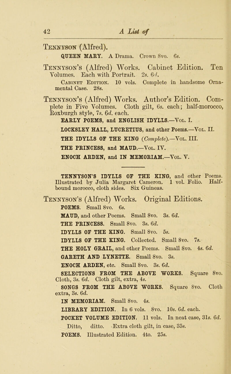 Tennyson (Alfred). QUEEN MAEY. A Drama. Crown 8vo. 6s. Tennyson’s (Alfred) Works. Cabinet Edition. Ten Volumes. Each with Portrait. 2s. 6d. Cabinet Edition. 10 vols. Complété in handsome Orna- mental Case. 28s. Tennyson’s (Alfred) Works. Author’s Edition. Com- plété in Eive Volumes. Cloth gilt, 6s. each; half-morocco, Eoxburgh style, 7s. Qd. each. EAELY POEMS, and ENGLISH IDYLLS.—Vol. I. LOCKSLEY HALL, LTJCEETIUS, and other Poems.—Vol. II. THE IDYLLS OF THE KING (Complété).—Vol. III. THE PRINCESS, and MAUD.—Vol. IV. ENOCH ARDEN, and IN MEMORIAM.—Vol. V. TENNYSON’S IDYLLS OF THE KING, and other Poems. Illustrated by Julia Margaret Cameron. 1 vol. Folio. Half- bound morocco, cloth sides. Six Guineas. Tennyson’s (Alfred) Works. Original Editions. POEMS. Small 8vo. 6s. MAUD, and other Poems. Small 8vo. 3s. Qd. THE PRINCESS. Small 8vo. 3s. Qd. IDYLLS OF THE KING. Small 8vo. 5s. IDYLLS OF THE KING. Collected. Small 8vo. 7s. THE HOLY GRAIL, and other Poems. Small 8vo. 4s. Qd. GARETH AND LYNETTE. Small 8vo. 3s. ENOCH ARDEN, etc. Small 8vo. 3s. Qd. SELECTIONS FROM THE ABOYE WORKS. Square 8vo. Cloth, 3s. Qd. Cloth gilt, extra, 4s. SONGS FROM THE ABOYE WORKS. Square 8vo. Cloth extra, 3s. Qd. IN MEMORIAM. Small 8vo. 4s. LIBRARY EDITION. In 6 vols. 8vo. 10s. Qd. each. POCKET YOLUME EDITION. 11 vols. In neat case, 31s. Qd. Ditto, ditto. Extra cloth gilt, in case, 35s. POEMS. Illustrated Edition. 4to. 25s.
