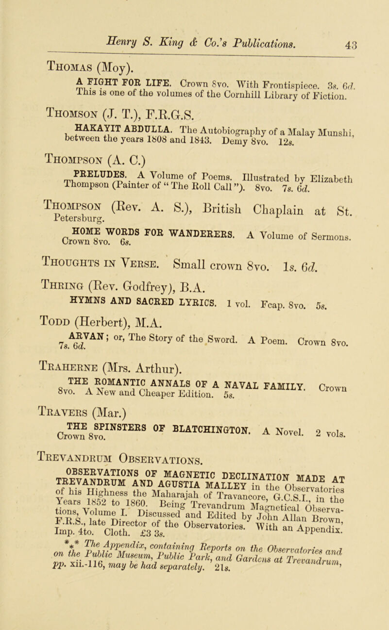 Thomas (Moy). LIFE. Crown 8vo. With Frontispiece. 38. Gd. Ini8 18 one of the voliinie8 of tliG Cornliill Library of Fiction. Thomson (J. T.), F.E.G.S. HAKAYIT ABDULLA. The Autobiography of a Malay Munslii, betwoGn tbe year8 1808 and 1843. Demy 8vo. 12s. Thompson (A. C.) PEELUDES. A Volume of Poems. Thompson (Painter of “ The Koll Call Illustrated by Elizabetli ”)• 8vo. 7s. 6d. Thompson (Kev. A. S.), British Chaplain at St Petersburg. ^ Cr“ WANDEKBES. A Volume of Sermons. Thoughts in Veese. Small crown 8vo. Is. Qd. Thring (Eev. Godfrey), B.A. HYMNS AND SACRED LYRICS. 1 vol. Fcap. 8vo. 5s. Todd (Herbert), M.A. S Word. A Poem. Crown 8vo. Traherne (Mrs. Arthur). THE 8vo. A ROMANTIC ANNALS OF A NAVAL FAMILY New and Cheaper Edition. 5s. Travers (Mar.) THE SPINSTERS OF Crown 8vo. BLATCHINGTON. A Novel. Crown 2 vols. Trevandrum Observations. OF MAGNETIC DECLINATION MA DP at trevandrum and AGUSTIA MALLEY in thp OKa of his Highness the Maharajah of Travancore G C S Years 1852 to 1860. Being TrevandruTXinpfhl ni ® üons Volume I. Diseussed^and Edltrb/ fmp Ho cSh' isl ®‘>‘'“™‘'>™s. With an Appondi^t! J‘îh coufamap Eeports on the Ohserratories ami pp. X11.-116, rnay be had separately. 21s. ’