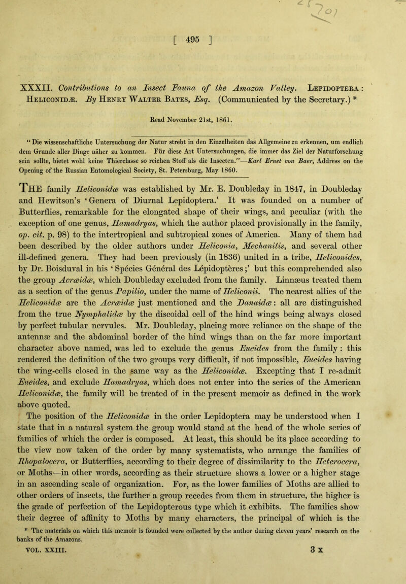 XXXII. Contributions to an Insect Fauna of the Amazon Valley. Lepidoptera : Heliconidce. By Henry Walter Bates, Esq. (Communicated by the Secretary.) * Read November 21st, 1861. “Die wissenschaftliche Untersuchung der Natur strebt in den Einzelheiten das Allgemeinezu erkeunen, um endlicli dem Grunde aller Dinge naher zu kommen. Fiir diese Art Untersuchungen, die immer das Ziel der Naturforschung sein sollte, bietet wohl keine Thierclasse so reicben Stoff als die Insecten.”—Karl Ernst von Baer, Address on the Opening of the Russian Entomological Society, St. Petersburg, May 1860. THE family Heliconidce was established by Mr. E. Doubleday in 1847, in Doubleday and Hewitson’s ‘ Genera of Diurnal Lepidoptera.’ It was founded on a number of Butterflies, remarkable for the elongated shape of their wings, and peculiar (with the exception of one genus, Hamadryas, which the author placed provisionally in the family, op. cit. p. 98) to the intertropical and subtropical zones of America. Many of them had been described by the older authors under Heliconia, Mechanitis, and several other ill-defined genera. They had been previously (in 1836) united in a tribe, Heliconides, by Dr. Boisduval in his ‘ Species General des Lepidopteresbut this comprehended also the group Acrceidce, which Doubleday excluded from the family. Linnaeus treated them as a section of the genus Fapilio, under the name of Heliconii. The nearest allies of the Heliconidce are the Acrceidce just mentioned and the Hanaidce: all are distinguished from the true Nymplialidce by the discoidal cell of the hind wings being always closed by perfect tubular nervules. Mr. Doubleday, placing more reliance on the shape of the antennae and the abdominal border of the hind wings than on the far more important character above named, was led to exclude the genus Eueides from the family : this rendered the definition of the two groups very difficult, if not impossible, Eueides having the wing-cells closed in the same way as the Heliconidce. Excepting that I re-admit Eueides, and exclude Hamadryas, which does not enter into the series of the American Heliconidce, the family will be treated of in the present memoir as defined in the work above quoted. The position of the Heliconidce in the order Lepidoptera may be understood when I state that in a natural system the group would stand at the head of the whole series of families of which the order is composed. At least, this should be its place according to the view now taken of the order by many systematists, who arrange the families of Bhopcdocera, or Butterflies, according to their degree of dissimilarity to the Heterocera, or Moths—in other words, according as their structure shows a lower or a higher stage in an ascending scale of organization. Eor, as the lower families of Moths are allied to other orders of insects, the further a group recedes from them in structure, the higher is the grade of perfection of the Lepidopterous type which it exhibits. The families show their degree of affinity to Moths by many characters, the principal of which is the * The materials on which this memoir is founded were collected by the author during eleven years’ research on the banks of the Amazons. 3 x VOL. XXIII.