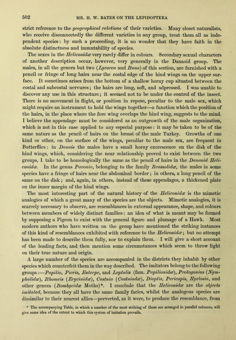 strict reference to the geographical relations of their varieties. Many closet naturalists, who receive disconnectedly the different varieties in any group, treat them all as inde- pendent species: by such a proceeding, it is no wonder that they have faith in the absolute distinctness and immutability of species. The sexes in the Reliconidce very rarely differ in colours. Secondary sexual characters of another description occur, however, very generally in the Danaoid group. The males, in all the genera hut two (Lycorea and Ituna) of this section, are furnished with a pencil or fringe of long hairs near the costal edge of the hind wings on the upper sur- face. It sometimes arises from the bottom of a shallow horny cup situated between the costal and subcostal nervures; the hairs are long, soft, and adpressed. I was unable to discover any use in this structure; it seemed not to be under the control of the insect. There is no movement in flight, or position in repose, peculiar to the male sex, which might require an instrument to hold the wings together—a function which the position of the hairs, in the place where the fore wing overlaps the hind wing, suggests to the mind. I believe the appendage must be considered as an outgrowth of the male organization, which is not in this case applied to any especial purpose: it may be taken to be of the same nature as the pencil of hairs on the breast of the male Turkey. Growths of one kind or other, on the surface of the wings, peculiar to the male sex, are frequent in Butterflies: in Ranais the males have a small horny excrescence on the disk of the hind wings, which, considering the near relationship proved to exist between the two groups, I take to be homologically the same as the pencil of hairs in the Danaoid Reli- conidce. In the genus Pavonia, belonging to the family Prassolidce, the males in some species have a fringe of hairs near the abdominal border ; in others, a long pencil of the same on the disk; and, again, in others, instead of these appendages, a thickened plate on the inner margin of the hind wings. The most interesting part of the natural history of the Reliconidce is the mimetic analogies of which a great many of the species are the objects. Mimetic analogies, it is scarcely necessary to observe, are resemblances in external appearance, shape, and colours between members of widely distinct families: an idea of what is meant may be formed by supposing a Pigeon to exist with the general figure and plumage of a Hawk. Most modern authors who have written on the group have mentioned the striking instances of this kind of resemblances exhibited with reference to the Reliconidce; but no attempt has been made to describe them fully, nor to explain them. I will give a short account of the leading facts, and then mention some circumstances which seem to throw light on their true nature and origin. A large number of the species are accompanied in the districts they inhabit by other species which counterfeit them in the way described. The imitators belong to the following groups-Papilio, Pieris, Ruterpe, and Leptalis (fam. Papilionidce), Protogonius (Nym- phalidce), Ithomeis (Rrycinidce), Castnia (Castniadce), Dioptis, Pericopis, Rgelosia, and other genera {Bombycidce Moths)*. I conclude that the Reliconidce are the objects imitated, because they all have the same family facies, whilst the analogous species are dissimilar to their nearest allies—perverted, as it were, to produce the resemblance, from * The accompanying Table, in which a number of the most striking of these are arranged in parallel columns, will give some idea of the extent to which this system of imitation prevails.