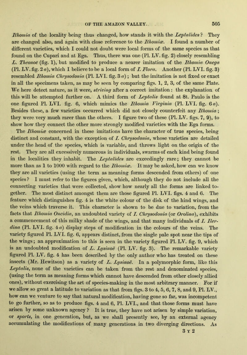 Ithomia of the locality being thus changed, how stands it with the Leptalides ? They are changed also, and again with close reference to the Ithomia. I found a number of different varieties, which I could not doubt were local forms of the same species as that found on the Cupari and at Ega. Thus, there was one (Pl. LY. fig. 2) closely resembling L. Theonoe (fig. 1), but modified to produce a nearer imitation of the Ithomia Onega (PI. LY. fig. 2 a), which I believe to be a local form of I. Flora. Another (PI. LYI. fig. 3) resembled Ithomia Chrysodonia (PI. LYI. fig. 3 a) ; but the imitation is not fixed or exact in all the specimens taken, as may be seen by comparing figs. 1, 2, 3, of the same Plate. We here detect nature, as it were, striving after a correct imitation: the explanation of this will be attempted further on. A third form of Leptalis found at St. Paulo is the one figured PI. LYI. fig. 6, which mimics the Ithomia Virginia (PI. LYI. fig. Qa). Besides these, a few varieties occurred which did not closely counterfeit any Ithomia; they were very much rarer than the others. I figure two of these (PI. LY. figs. 7, 9), to show how they connect the other more strongly modified varieties with the Ega forms. The Ithomia concerned in these imitations have the character of true species, being distinct and constant, with the exception of I. Chrysodonia, whose varieties are detailed under the head of the species, which is variable, and throws light on the origin of the rest. They are all excessively numerous in individuals, swarms of each kind being found in the localities they inhabit. The Leptalides are exceedingly rare; they cannot be more than as 1 to 1000 with regard to the Ithomia. It may be asked, how can we know they are all varieties (using the term as meaning forms descended from others) of one species ? I must refer to the figures given, which, although they do not include all the connecting varieties that were collected, show how nearly all the forms are linked to- gether. The most distinct amongst them are those figured PI. LYI. figs. 4 and 6. The feature which distinguishes fig. 4 is the white colour of the disk of the hind wings, and the veins which traverse it. This character is shown to be due to variation, from the facts that Ithomia Oncidia, an undoubted variety of I. Chrysodonia (or Orolind), exhibits a commencement of this milky shade of the wings, and that many individuals of I. Iler- dina (PI. LYI. fig. 4 a) display steps of modification in the colours of the veins. The variety figured PI. LYI. fig. 6, appears distinct, from the single pale spot near the tips of the wings; an approximation to this is seen in the variety figured PI. LY. fig. 9, which is an undoubted modification of L. Lysinoe (PI. LY. fig. 3). The remarkable variety figured PI. LY. fig. 4 has been described by the only author who has treated on these insects (Mr. Hewitson) as a variety of L. Lysinoe. In a polymorphic form, like this Leptalis, none of the varieties can be taken from the rest and denominated species, (using the term as meaning forms which cannot have descended from other closely allied ones), without exercising the art of species-making in the most arbitrary manner. Eor if we allow so great a latitude to variation as that from figs. 3 to 4, 5, 6, 7, 8, and 9, PI. LV., how can we venture to say that natural modification, having gone so far, was incompetent to go further, so as to produce figs. 4 and 6, PI. LYI., and that those forms must have arisen by some unknown agency ? It is true, they have not arisen by simple variation, or sports, in one generation, but, as we shall presently see, by an external agency accumulating the modifications of many generations in two diverging directions. As 3 y 2
