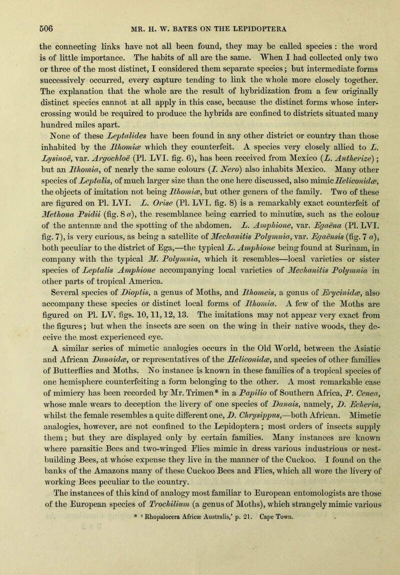 the connecting links have not all been found, they may be called species : the word is of little importance. The habits of all are the same. When I had collected only two or three of the most distinct, I considered them separate species; hut intermediate forms successively occurred, every capture tending to link the whole more closely together. The explanation that the whole are the result of hybridization from a few originally distinct species cannot at all apply in this case, because the distinct forms whose inter- crossing would be required to produce the hybrids are confined to districts situated many hundred miles apart. None of these Leptalides have been found in any other district or country than those inhabited by the Ithomice which they counterfeit. A species very closely allied to L. Lysinoe, var. Argochloe (PL LVI. fig. 6), has been received from Mexico (A. Antherize); hut an Ithomia, of nearly the same colours (I. Nero) also inhabits Mexico. Many other species of Leptalis, of much larger size than the one here discussed, also mimicHeliconidce, the objects of imitation not being Ithomice, but other genera of the family. Two of these are figured on PI. LYI. L. Orise (PL LVI. fig. 8) is a remarkably exact counterfeit of Methona Psidii (fig. 8 a), the resemblance being carried to minutiae, such as the colour of the antennae and the spotting of the abdomen. L. Amphione, var. Egaena (Pl. LYI. fig. 7), is very curious, as being a satellite of Meclianitis Polymnia, var. Egaensis (fig. 7 a), both peculiar to the district of Ega,—the typical E. Amphione being found at Surinam, in company with the typical M. Polymnia, which it resembles—local varieties or sister species of Leptalis Amphione accompanying local varieties of Meclianitis Polymnia in other parts of tropical America. Several species of Eioptis, a genus of Moths, and Itliomeis, a genus of Erycinidce, also accompany these species or distinct local forms of Ithomia. A few of the Moths are figured on Pl. LY. figs. 10,11,12,13. The imitations may not appear very exact from the figures; hut when the insects are seen on the wing in their native woods, they de- ceive the most experienced eye. A similar series of mimetic analogies occurs in the Old World, between the Asiatic and African Danaidce, or representatives of the Heliconidce, and species of other families of Butterflies and Moths. No instance is known in these families of a tropical species of one hemisphere counterfeiting a form belonging to the other. A most remarkable case of mimicry has been recorded by Mr. Trimen* in a Papilio of Southern Africa, P. Cenea, whose male wears to deception the livery of one species of Eanais, namely, E. Echeria, whilst the female resembles a quite different one, E. Chrysippus,—both African. Mimetic analogies, however, are not confined to the Lepidoptera; most orders of insects supply them; hut they are displayed only by certain families. Many instances are known where parasitic Bees and two-winged Elies mimic in dress various industrious or nest- building Bees, at whose expense they live in the manner of the Cuckoo. I found on the hanks of the Amazons many of these Cuckoo Bees and Elies, which all wore the livery of working Bees peculiar to the country. The instances of this kind of analogy most familiar to European entomologists are those of the European species of Trochilium (a genus of Moths), which strangely mimic various * * Rhopalocera Africse Australis,’ p. 21. Cape Town.