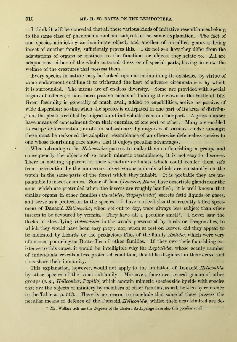 I think it will be conceded that all these various kinds of imitative resemblances belong to the same class of phenomena, and are subject to the same explanation. The fact of one species mimicking an inanimate object, and another of an allied genus a living insect of another family, sufficiently proves this. I do not see how they differ from the adaptations of organs or instincts to the functions or objects they relate to. AH are adaptations, either of the whole outward dress or of special parts, having in view the welfare of the creatures that possess them. Every species in nature may be looked upon as maintaining its existence by virtue of some endowment enabling it to withstand the host of adverse circumstances by which it is surrounded. The means are of endless diversity. Some are provided with special organs of offence, others have passive means of holding their own in the battle of life. Great fecundity is generally of much avail, added to capabilities, active or passive, of wide dispersion; so that when the species is extirpated in one part of its area of distribu- tion, the place is refilled by migration of individuals from another part. A great number have means of concealment from their enemies, of one sort or other. Many are enabled to escape extermination, or obtain subsistence, by disguises of various kinds: amongst these must be reckoned the adaptive resemblance of an otherwise defenceless species to one whose flourishing race shows that it enjoys peculiar advantages. What advantages the Heliconidce possess to make them so flourishing a group, and consequently the objects of so much mimetic resemblance, it is not easy to discover. There is nothing apparent in their structure or habits which could render them safe from persecution by the numerous insectivorous animals which are constantly on the watch in the same parts of the forest which they inhabit. It is probable they are un- palatable to insect enemies. Some of them (.Injcorea, Ituna) have exsertible glands near the anus, which are protruded when the insects are roughly handled; it is well known that similar organs in other families (Carabidce, Staphylinidce) secrete fetid liquids or gases, and serve as a protection to the species. I have noticed also that recently killed speci- mens of Danaoid Heliconidce, when set out to dry, were always less subject than other insects to be devoured by vermin. They have all a peculiar smell*. I never saw the flocks of slow-flying Heliconidce in the woods persecuted by birds or Dragon-flies, to which they would have been easy prey; nor, when at rest on leaves, did they appear to be molested by Lizards or the predacious Elies of the family Asilidce, which were very often seen pouncing on Butterflies of other families. If they owe their flourishing ex- istence to this cause, it would be intelligible why the Leptalidce, whose scanty number of individuals reveals a less protected condition, should be disguised in their dress, and thus share their immunity. This explanation, however, would not apply to the imitation of Danaoid Heliconidce by other species of the same subfamily. Moreover, there are several genera of other groups (e. g., Heliconius, Papilio) which contain mimetic species side by side with species that are the objects of mimicry by members of other families, as will be seen by reference to the Table at p. 503. There is no reason to conclude that some of these possess the peculiar means of defence of the Danaoid Heliconidce, whilst their near kindred are de- * Mr. Wallace tells me the Euplcece of the Eastern Archipelago have also this peculiar smell.