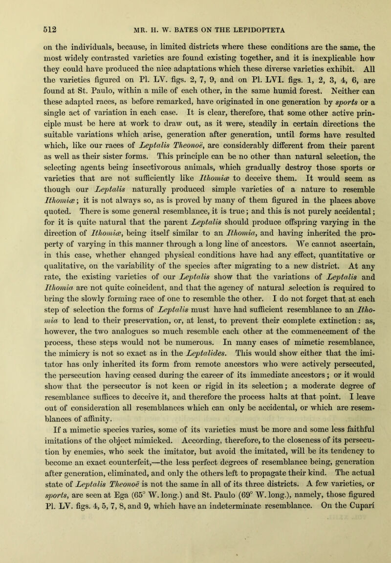 on the individuals, because, in limited districts where these conditions are the same, the most widely contrasted varieties are found existing together, and it is inexplicable how they could have produced the nice adaptations which these diverse varieties exhibit. All the varieties figured on PI. LY. figs. 2, 7, 9, and on PI. LYI. figs. 1, 2, 3, 4, 6, are found at St. Paulo, within a mile of each other, in the same humid forest. Neither can these adapted races, as before remarked, have originated in one generation by sports or a single act of variation in each case. It is clear, therefore, that some other active prin- ciple must be here at work to draw out, as it were, steadily in certain directions the suitable variations which arise, generation after generation, until forms have resulted which, like our races of Leptalis Theono'e, are considerably different from their parent as well as their sister forms. This principle can he no other than natural selection, the selecting agents being insectivorous animals, which gradually destroy those sports or varieties that are not sufficiently like Ithomice to deceive them. It would seem as though our Leptalis naturally produced simple varieties of a nature to resemble Ithomice; it is not always so, as is proved by many of them figured in the places above quoted. There is some general resemblance, it is true; and this is not purely accidental; for it is quite natural that the parent Leptalis should produce offspring varying in the direction of Ithomice, being itself similar to an Ithomia, and having inherited the pro- perty of varying in this manner through a long line of ancestors. We cannot ascertain, in this case, whether changed physical conditions have had any effect, quantitative or qualitative, on the variability of the species after migrating to a new district. At any rate, the existing varieties of our Leptalis show that the variations of Leptalis and Ithomia are not quite coincident, and that the agency of natural .selection is required to bring the slowly forming race of one to resemble the other. I do not forget that at each step of selection the forms of Leptalis must have had sufficient resemblance to an Itho- mia to lead to their preservation, or, at least, to prevent them complete extinction: as, however, the two analogues so much resemble each other at the commencement of the process, these steps would not be numerous. In many cases of mimetic resemblance, the mimicry is not so exact as in the Leptalides. This would show either that the imi- tator has only inherited its form from remote ancestors who were actively persecuted, the persecution having ceased during the career of its immediate ancestors; or it would show that the persecutor is not keen or rigid in its selection; a moderate degree of resemblance suffices to deceive it, and therefore the process halts at that point. I leave out of consideration all resemblances which can only be accidental, or which are resem- blances of affinity. If a mimetic species varies, some of its varieties must be more and some less faithful imitations of the object mimicked. According, therefore, to the closeness of its persecu- tion by enemies, who seek the imitator, but avoid the imitated, will be its tendency to become an exact counterfeit,—the less perfect degrees of resemblance being, generation after generation, eliminated, and only the others left to propagate their kind. The actual state of Leptalis Theono'e is not the same in all of its three districts. A few varieties, or sports, are seen at Ega (65° W. long.) and St. Paulo (69° W. long.), namely, those figured PI. LY. figs. 4, 5, 7, 8, and 9, which have an indeterminate resemblance. On the Cupari