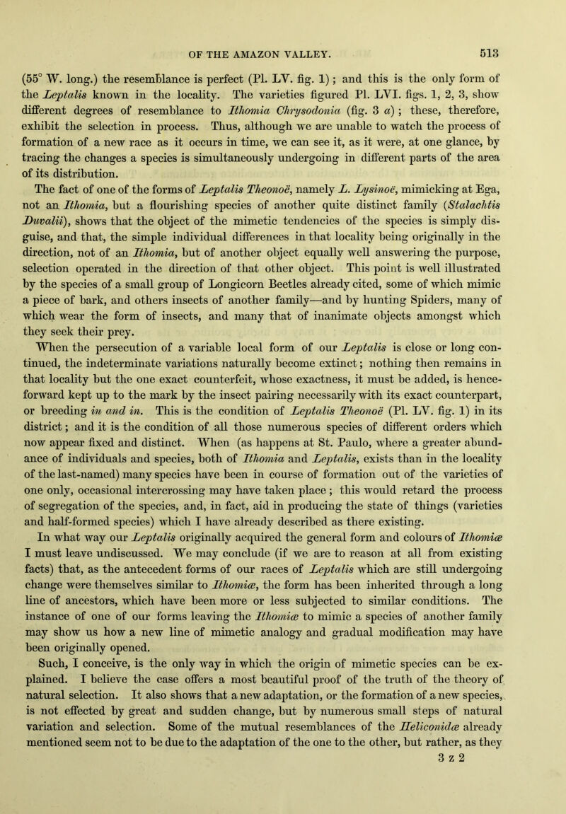 (55° W. long.) the resemblance is perfect (PI. LY. fig. 1); and this is the only form of the Leptalis known in the locality. The varieties figured PI. LVI. figs. 1, 2, 3, show different degrees of resemblance to Ithomia Chrysodonici (fig. 3 a) ; these, therefore, exhibit the selection in process. Thus, although we are unable to watch the process of formation of a new race as it occurs in time, we can see it, as it were, at one glance, by tracing the changes a species is simultaneously undergoing in different parts of the area of its distribution. The fact of one of the forms of Leptalis Theonoe, namely L. Lysinoe, mimicking at Ega, not an Ithomia, but a flourishing species of another quite distinct family (Stalachtis Luvalii), shows that the object of the mimetic tendencies of the species is simply dis- guise, and that, the simple individual differences in that locality being originally in the direction, not of an Ithomia, but of another object equally well answering the purpose, selection operated in the direction of that other object. This point is well illustrated by the species of a small group of Longicorn Beetles already cited, some of which mimic a piece of bark, and others insects of another family—and by hunting Spiders, many of which wear the form of insects, and many that of inanimate objects amongst which they seek their prey. When the persecution of a variable local form of our Leptalis is close or long con- tinued, the indeterminate variations naturally become extinct; nothing then remains in that locality but the one exact counterfeit, whose exactness, it must be added, is hence- forward kept up to the mark by the insect pairing necessarily with its exact counterpart, or breeding in and in. This is the condition of Leptalis Theonoe (PI. LV. fig. 1) in its district; and it is the condition of all those numerous species of different orders which now appear fixed and distinct. When (as happens at St. Paulo, where a greater abund- ance of individuals and species, both of Ithomia and Leptalis, exists than in the locality of the last-named) many species have been in course of formation out of the varieties of one only, occasional intercrossing may have taken place ; this would retard the process of segregation of the species, and, in fact, aid in producing the state of things (varieties and half-formed species) which I have already described as there existing. In what way our Leptalis originally acquired the general form and colours of Ithomice I must leave undiscussed. We may conclude (if we are to reason at all from existing facts) that, as the antecedent forms of our races of Leptalis which are still undergoing change were themselves similar to Ithomice, the form has been inherited through a long line of ancestors, which have been more or less subjected to similar conditions. The instance of one of our forms leaving the Ithomice to mimic a species of another family may show us how a new line of mimetic analogy and gradual modification may have been originally opened. Such, I conceive, is the only way in which the origin of mimetic species can be ex- plained. I believe the case offers a most beautiful proof of the truth of the theory of natural selection. It also shows that a new adaptation, or the formation of a new species, is not effected by great and sudden change, but by numerous small steps of natural variation and selection. Some of the mutual resemblances of the Heliconidce already mentioned seem not to be due to the adaptation of the one to the other, but rather, as they 3 z 2