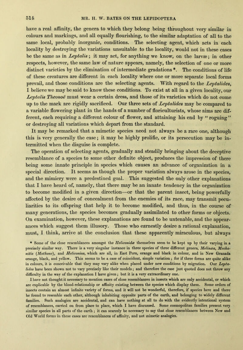 have a real affinity, the genera to which they belong being throughout very similar in colours and markings, and all equally flourishing, to the similar adaptation of all to the same local, probably inorganic, conditions. The selecting agent, which acts in each locality by destroying the variations unsuitable to the locality, would not in these cases be the same as in Leptalis ; it may act, for anything we know, on the larvae; in other respects, however, the same law of nature appears, namely, the selection of one or more distinct varieties by the elimination of intermediate gradations *. The conditions of life of these creatures are different in each locality where one or more separate local forms prevail, and those conditions are the selecting agents. With regard to the Leptalides, I believe we may be said to know these conditions. To exist at all in a given locality, our Leptalis Theonoe must wear a certain dress, and those of its varieties which do not come up to the mark are rigidly sacrificed. Our three sets of Leptalides may be compared to a variable flowering plant in the hands of a number of floriculturists, whose aims are dif- ferent, each requiring a different colour of flower, and attaining his end by “ roguing ” or destroying all variations which depart from the standard. It may be remarked that a mimetic species need not always be a rare one, although this is very generally the case; it may be highly prolific, or its persecution may be in- termitted when the disguise is complete. The operation of selecting agents, gradually and steadily bringing about the deceptive resemblance of a species to some other definite object, produces the impression of there being some innate principle in species which causes an advance of organization in a special direction. It seems as though the proper variation always arose in the species, and the mimicry were a predestined goal. This suggested the only other explanations that I have heard of, namely, that there may be an innate tendency in the organization to become modified in a given direction—or that the parent insect, being powerfully affected by the desire of concealment from the enemies of its race, may transmit pecu- liarities to its offspring that help it to become modified, and thus, in the course of many generations, the species becomes gradually assimilated to other forms or objects. On examination, however, these explanations are found to be untenable, and the appear- ances which suggest them illusory. Those who earnestly desire a rational explanation, must, I think, arrive at the conclusion that these apparently miraculous, but always * Some of the close resemblances amongst the Heliconidce themselves seem to be kept up by their varying in a precisely similar way. There is a very singular instance in three species of three different genera, Melincea, Mecha- nitis (Mothone), and Heliconius, which are all, in East Peru, orange and black in colour, and in New Granada orange, black, and yellow. This seems to be a case of coincident, simple variation ; for if three forms are quite alike in colours, it is conceivable that they may vary alike when placed under new conditions by migration. Our Lepta- lides have been shown not to vary precisely like their models; and therefore the case just quoted does not throw any difficulty in the way of the explanation I have given; but it is a very extraordinary one. I have not thought it necessary to mention cases of close resemblances in insects which are only accidental, or which are explicable by the blood-relationship or affinity existing between the species which display them. Some orders of insects contain an almost infinite variety of forms, and it will not be wonderful, therefore, if species here and there be found to resemble each other, although inhabiting opposite parts of the earth, and belonging to widely different families. Such analogies are accidental, and can have nothing at all to do with the evidently intentional system of resemblances, carried on from place to place, which I have discussed. Some cosmopolitan families present very similar species in all parts of the earth ; it can scarcely be necessary to say that close resemblances between New and Old World forms in these cases are resemblances of affinity, and not mimetic analogies.