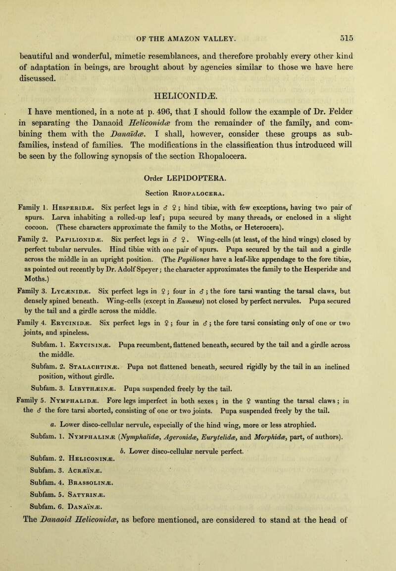 beautiful and wonderful, mimetic resemblances, and therefore probably every other kind of adaptation in beings, are brought about by agencies similar to those we have here discussed. HELICONIDCE. I have mentioned, in a note at p. 496, that I should follow the example of Dr. Eelder in separating the Danaoid Heliconidce from the remainder of the family, and com- bining them with the Danaidce. I shall, however, consider these groups as sub- families, instead of families. The modifications in the classification thus introduced will be seen by the following synopsis of the section Dhopalocera. Order LEPIDOPTERA. Section Rhopalocera. Family 1. HesperiDzE. Six perfect legs in J 2; hind tibiae, with few exceptions, having two pair of spurs. Larva inhabiting a rolled-up leaf; pupa secured by many threads, or enclosed in a slight cocoon. (These characters approximate the family to the Moths, or Heterocera). Family 2. Papilionid,e. Six perfect legs in d ?. Wing-cells (at least, of the hind wings) closed by perfect tubular nervules. Hind tibiae with one pair of spurs. Pupa secured by the tail and a girdle across the middle in an upright position. (The Papiliones have a leaf-like appendage to the fore tibiae, as pointed out recently by Dr. Adolf Speyer; the character approximates the family to the Hesperidae and Moths.) Family 3. LyCzEniDzE. Six perfect legs in $ ; four in d ; the fore tarsi wanting the tarsal claws, but densely spined beneath. Wing-cells (except in Eumceus) not closed by perfect nervules. Pupa secured by the tail and a girdle across the middle. Family 4. EryciniDzE. Six perfect legs in $ ; four in d ; the fore tarsi consisting only of one or two joints, and spineless, Subfam. 1. Erycininjs. Pupa recumbent, flattened beneath, secured by the tail and a girdle across the middle. Subfam. 2. StalachtiNzE. Pupa not flattened beneath, secured rigidly by the tail in an inclined position, without girdle. Subfam. 3. LibythzEINzE. Pupa suspended freely by the tail. Family 5. NymphaliDzE. Fore legs imperfect in both sexes; in the $ wanting the tarsal claws; in the d the fore tarsi aborted, consisting of one or two joints. Pupa suspended freely by the tail. a. Lower disco-cellular nervule, especially of the hind wing, more or less atrophied. Subfam. 1. NymphalinzE (Nymphalidce, Ageronidce, Eurytelidce, and Morphidce, part, of authors). b. Lower disco-cellular nervule perfect. Subfam. 2. HeliconinzE. Subfam. 3. AcRzEiNzE. Subfam. 4. BrassolinzE. Subfam. 5. SatyrinzE. Subfam. 6. Danai'nzE. The Danaoid Heliconidce, as before mentioned, are considered to stand at the head of