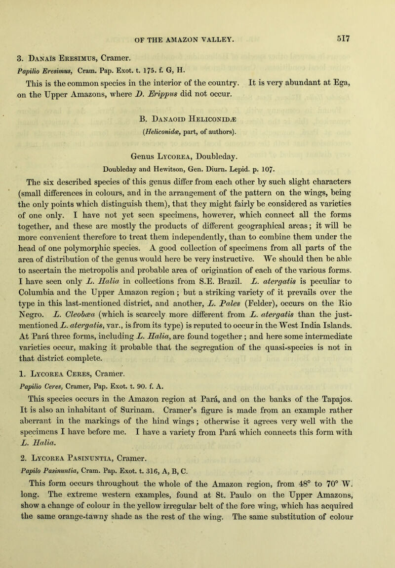 3. Danais Eresimus, Cramer. Papilio Eresimus, Cram. Pap. Exot. t. 175. f. G, H. This is the common species in the interior of the country. It is very abundant at Ega, on the Upper Amazons, where D. Erippus did not occur. B. Danaoid Heliconid^e (Heliconidce, part, of authors). Genus Lycorea, Doubleday. Doubleday and Hewitson, Gen. Diurn. Lepid. p. 107- The six described species of this genus differ from each other by such slight characters (small differences in colours, and in the arrangement of the pattern on the wings, being the only points which distinguish them), that they might fairly be considered as varieties of one only. I have not yet seen specimens, however, which connect all the forms together, and these are mostly the products of different geographical areas; it will be more convenient therefore to treat them independently, than to combine them under the head of one polymorphic species. A good collection of specimens from all parts of the area of distribution of the genus would here be very instructive. We should then be able to ascertain the metropolis and probable area of origination of each of the various forms. I have seen only L. Halia in collections from S.E. Brazil. L. atergatis is peculiar to Columbia and the Upper Amazon region ; but a striking variety of it prevails over the type in this last-mentioned district, and another, L. Pales (Eelder), occurs on the Bio Negro. L. Cleobcea (which is scarcely more different from L. atergatis than the just- mentioned L. atergatis, var., is from its type) is reputed to occur in the West India Islands. At Para three forms, including L. Halia, are found together ; and here some intermediate varieties occur, making it probable that the segregation of the quasi-species is not in that district complete. 1. Lycorea Ceres, Cramer. Papilio Ceres, Cramer, Pap. Exot. t. 90. f. A. This species occurs in the Amazon region at Para, and on the banks of the Tapajos. It is also an inhabitant of Surinam. Cramer’s figure is made from an example rather aberrant in the markings of the hind wings ; otherwise it agrees very well with the specimens I have before me. I have a variety from Para which connects this form with L. Halia. 2. Lycorea Pasinuntia, Cramer. Papilo Pasinuntia, Cram. Pap. Exot. t. 316, A, B, C. This form occurs throughout the whole of the Amazon region, from 48° to 70° W. long. The extreme western examples, found at St. Paulo on the Upper Amazons, show a change of colour in the yellow irregular belt of the fore wing, which has acquired the same orange-tawny shade as the rest of the wing. The same substitution of colour