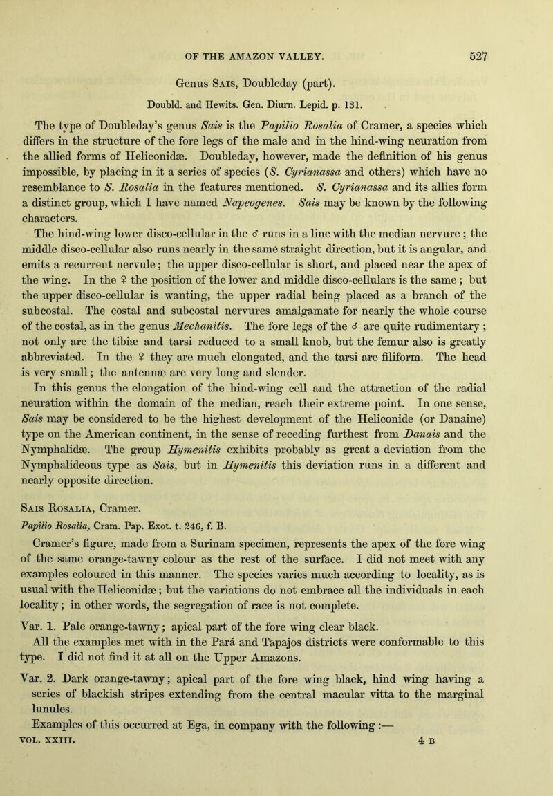 Genus Sais, Doubleday (part). Doubld. and Hewits. Gen. Diurn. Lepid. p. 131. The type of Doubleday’s genus Sais is the Rapilio Rosalia of Cramer, a species which differs in the structure of the fore legs of the male and in the hind-wing neuration from the allied forms of Heliconidse. Doubleday, however, made the definition of his genus impossible, by placing in it a series of species (S. Cyrianassa and others) which have no resemblance to S. Rosalia in the features mentioned. S. Cyrianassa and its allies form a distinct group, which I have named Napeogenes. Sais may be known by the following characters. The hind-wing lower disco-cellular in the 6 runs in a line with the median nervure ; the middle disco-cellular also runs nearly in the same straight direction, but it is angular, and emits a recurrent nervule; the upper disco-cellular is short, and placed near the apex of the wing. In the $ the position of the lower and middle disco-cellulars is the same ; but the upper disco-cellular is wanting, the upper radial being placed as a branch of the subcostal. The costal and subcostal nervures amalgamate for nearly the whole course of the costal, as in the genus Meclianitis. The fore legs of the 6 are quite rudimentary ; not only are the tibiae and tarsi reduced to a small knob, but the femur also is greatly abbreviated. In the 2 they are much elongated, and the tarsi are filiform. The head is very small; the antennae are very long and slender. In this genus the elongation of the hind-wing cell and the attraction of the radial neuration within the domain of the median, reach their extreme point. In one sense, Sais may be considered to be the highest development of the Heliconide (or Danaine) type on the American continent, in the sense of receding furthest from Danais and the Nymphalidae. The group Hymenitis exhibits probably as great a deviation from the Nymphalideous type as Sais, but in Hymenitis this deviation runs in a different and nearly opposite direction. Sais Rosalia, Cramer. Papilio Rosalia, Cram. Pap. Exot. t. 246, f. B. Cramer’s figure, made from a Surinam specimen, represents the apex of the fore wing of the same orange-tawny colour as the rest of the surface. I did not meet with any examples coloured in this manner. The species varies much according to locality, as is usual with the Heliconidse; but the variations do not embrace all the individuals in each locality; in other words, the segregation of race is not complete. Var. 1. Pale orange-tawny; apical part of the fore wing clear black. All the examples met with in the Para and Tapajos districts were conformable to this type. I did not find it at all on the Upper Amazons. Var. 2. Dark orange-tawny; apical part of the fore wing black, hind wing having a series of blackish stripes extending from the central macular vitta to the marginal lunules. Examples of this occurred at Ega, in company with the following :— vol. xxiii. 4 B